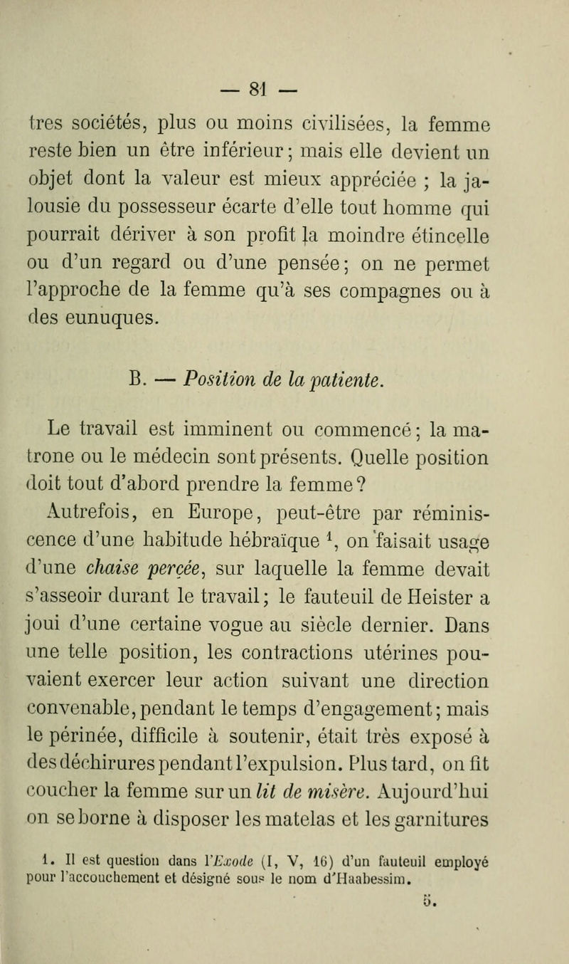 — 84 — très sociétés, plus ou moins civilisées, la femme reste bien un être inférieur ; mais elle devient un objet dont la valeur est mieux appréciée ; la ja- lousie du possesseur écarte d'elle tout homme qui pourrait dériver à son profit Ja moindre étincelle ou d'un regard ou d'une pensée; on ne permet l'approche de la femme qu'à ses compagnes ou à des eunuques. B. — Position de la'patiente. Le travail est imminent ou commencé ; la ma- trone ou le médecin sont présents. Quelle position doit tout d'abord prendre la femme ? Autrefois, en Europe, peut-être par réminis- cence d'une habitude hébraïque ^ on'faisait usage d'une chaise percée, sur laquelle la femme devait s'asseoir durant le travail ; le fauteuil de Heister a joui d'une certaine vogue au siècle dernier. Dans une telle position, les contractions utérines pou- vaient exercer leur action suivant une direction convenable,pendant le temps d'engagement; mais le périnée, difficile à soutenir, était très exposé à des déchirures pendant l'expulsion. Plus tard, on fît coucher la femme suTunlit de misère. Aujourd'hui on se borne à disposer les matelas et les garnitures 1. Il est question dans VExode (I, V, 16) d'un fauteuil euiployé pour l'accouchement et désigné sou? le nom d'Haahessim.
