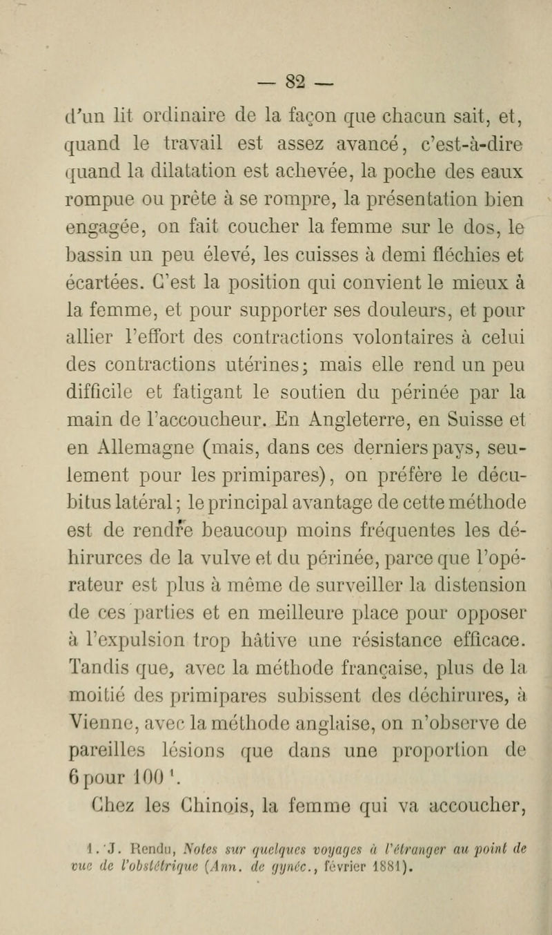 d'un lit ordinaire de la façon que chacun sait, et, quand le travail est assez avancé, c'est-à-dire quand la dilatation est achevée, la poche des eaux rompue ou prête à se rompre, la présentation bien engagée, on fait coucher la femme sur le dos, le bassin un peu élevé, les cuisses à demi fléchies et écartées. C'est la position qui convient le mieux à la femme, et pour supporter ses douleurs, et pour allier l'effort des contractions volontaires à celui des contractions utérines; mais elle rend un peu difficile et fatigant le soutien du périnée par la main de l'accoucheur. En Angleterre, en Suisse et en Allemagne (mais, dans ces derniers pays, seu- lement pour les primipares), on préfère le décu- bitus latéral ; le principal avantage de cette méthode est de rendre beaucoup moins fréquentes les dé- hirurces de la vulve et du périnée, parce que l'opé- rateur est plus à même de surveiller la distension de ces parties et en meilleure place pour opposer à l'expulsion trop hâtive une résistance efficace. Tandis que, avec la méthode française, plus de la moitié des primipares subissent des déchirures, à Vienne, avec la méthode anglaise, on n'observe de pareilles lésions que dans une proportion de 6 pour 100 \ Chez les Chinois, la femme qui va accoucher, l.J. Rendu, Notes sur quelqves voyages à rHrunger au'point de vue de l'obstHrique [Ann. de fjynéc, février 1S81).