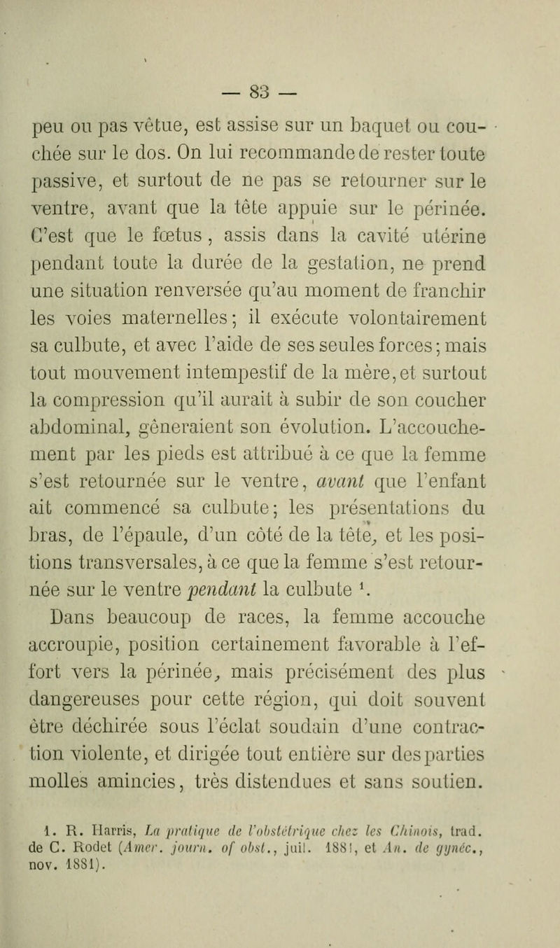 peu ou pas vêtue, est assise sur un baquet ou cou- chée sur le dos. On lui recommande de rester toute passive, et surtout de ne pas se retourner sur le ventre, avant que la tête appuie sur le périnée. C'est que le fœtus, assis dans la cavité utérine pendant toute la durée de la gestation, ne prend une situation renversée qu'au moment de franchir les voies maternelles; il exécute volontairement sa culbute, et avec l'aide de ses seules forces; mais tout mouvement intempestif de la mère, et surtout la compression qu'il aurait à subir de son coucher abdominal, gêneraient son évolution. L'accouche- ment par les pieds est attribué à ce que la femme s'est retournée sur le ventre, avant que Tenfant ait commencé sa culbute; les présentations du bras, de l'épaule, d'un côté de la tête^ et les posi- tions transversales, à ce que la femme s'est retour- née sur le ventre pendant la culbute K Dans beaucoup de races, la femme accouche accroupie, position certainement favorable à l'ef- fort vers la périnée^ mais précisément des plus dangereuses pour cette région, qui doit souvent être déchirée sous l'éclat soudain d'une contrac- tion violente, et dirigée tout entière sur des parties molles amincies, très distendues et sans soutien. 1. R. liarris, La pratique de l'obstétrique chez les Chinois, Irad. de C. Rodet {Amer, jouni, of obst., juil. 1881, et An. de gynéc., nov. 1881).