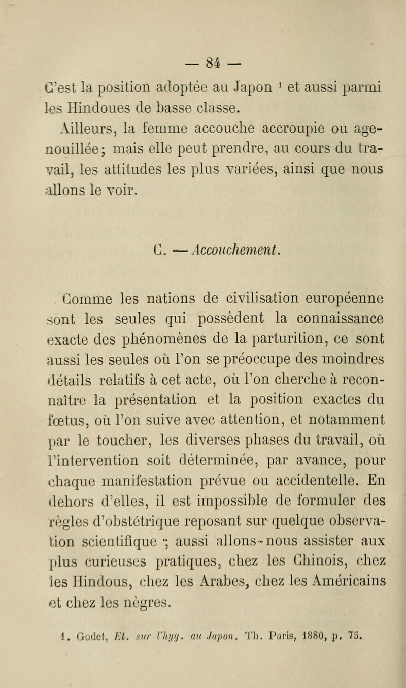 C'est la position adoptée au Japon ' et aussi parmi les Hindoues de basse classe. Ailleurs, la femme accouche accroupie ou age- nouillée; mais elle peut prendre, au cours du tra- vail, les attitudes les plus variées, ainsi que nous allons le voir. G. —Accouchement. Comme les nations de civilisation européenne sont les seules qui possèdent la connaissance exacte des phénomènes de la parturition, ce sont aussi les seules où l'on se préoccupe des moindres détails relatifs à cet acte, où l'on cherche à recon- naître la présentation et la position exactes du fœtus, où l'on suive avec attention, et notamment par le toucher, les diverses phases du travail, où l'intervention soit déterminée, par avance, pour chaque manifestation prévue ou accidentelle. En dehors d'elles, il est impossible de formuler des règles d'obstétrique reposant sur quelque observa- lion scientifique •; aussi allons-nous assister aux plus curieuses pratiques, chez les Chinois, chez les Hindous, chez les Arabes, chez les Américains ot chez les nègres. 1. Godet, EL sur t'hyg. nu .hipun. 'V\\. Pnris, 1S80, j). 75.