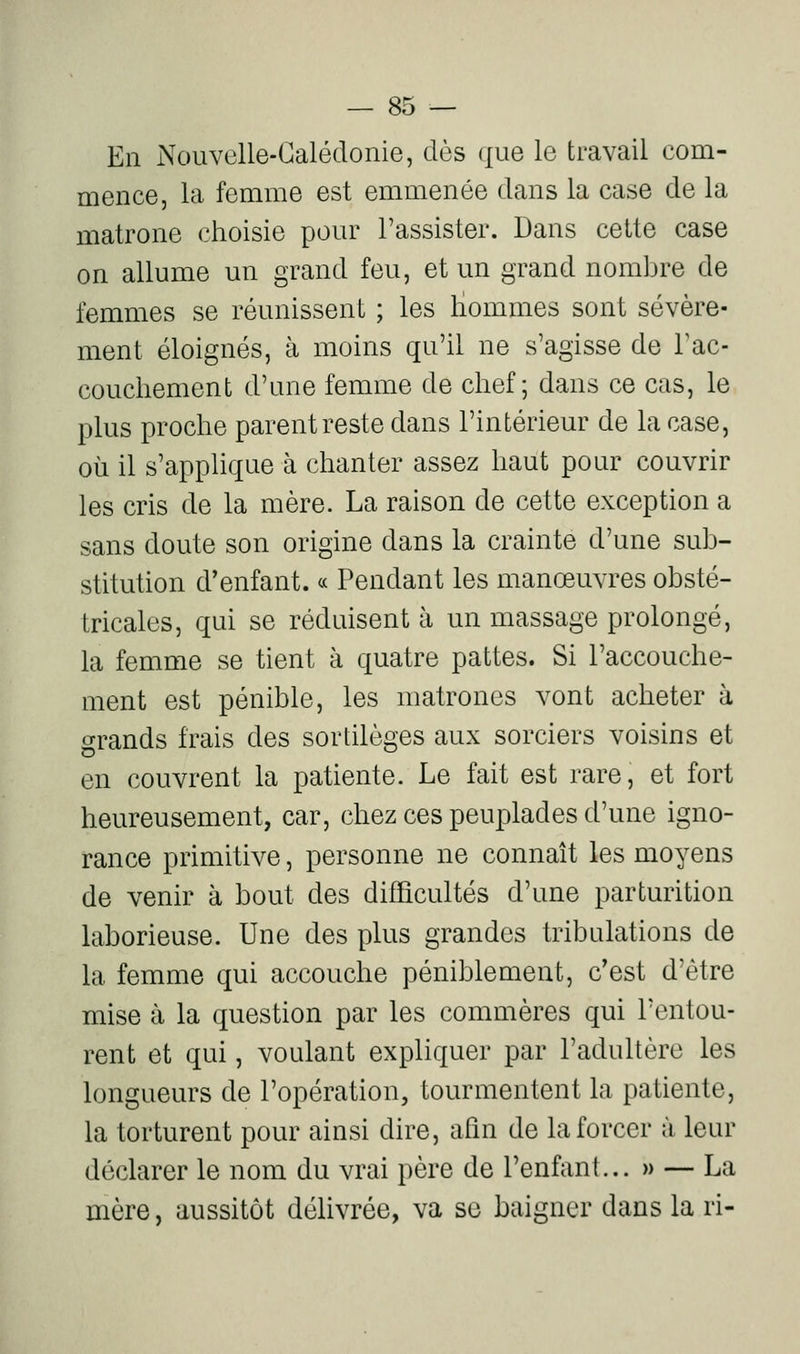 En Nouvelle-Calédonie, dès que le travail com- mence, la femme est emmenée dans la case de la matrone choisie pour l'assister. Dans cette case on allume un grand feu, et un grand nombre de femmes se réunissent ; les Hommes sont sévère- ment éloignés, à moins qu'il ne s'agisse de Tac- coucliement d'une femme de chef; dans ce cas, le plus proche parent reste dans l'intérieur de la case, où il s'applique à chanter assez haut pour couvrir les cris de la mère. La raison de cette exception a sans doute son origine dans la crainte d'une sub- stitution d'enfant. « Pendant les manœuvres obsté- tricales, qui se réduisent à un massage prolongé, la femme se tient à quatre pattes. Si l'accouche- ment est pénible, les matrones vont acheter à grands frais des sortilèges aux sorciers voisins et en couvrent la patiente. Le fait est rare, et fort heureusement, car, chez ces peuplades d'une igno- rance primitive, personne ne connaît les moyens de venir à bout des difficultés d'une parturition laborieuse. Une des plus grandes tribulations de la femme qui accouche péniblement, c'est d'être mise à la question par les commères qui l'entou- rent et qui, voulant expliquer par l'adultère les longueurs de l'opération, tourmentent la patiente, la torturent pour ainsi dire, afin de la forcer à leur déclarer le nom du vrai père de l'enfant... » — La mère, aussitôt délivrée, va se baigner dans la ri-