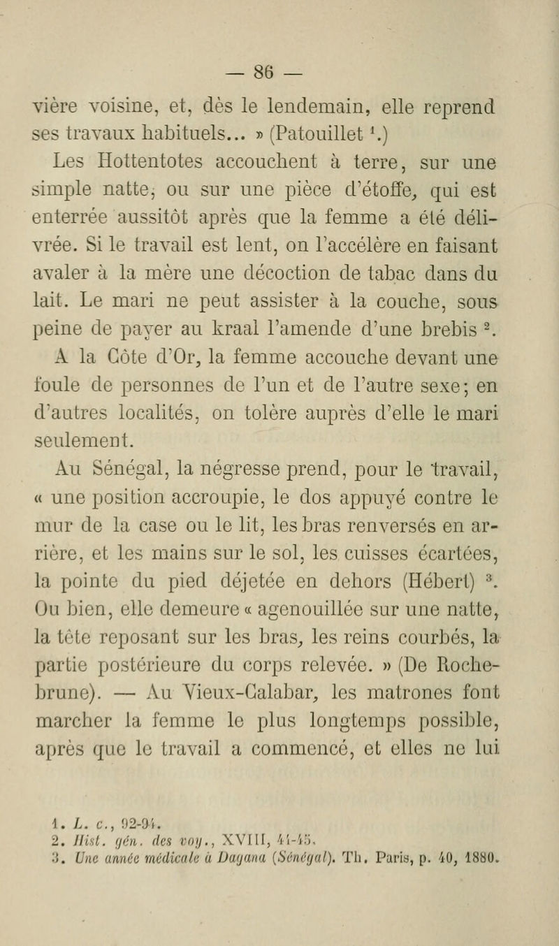 vière voisine, et, dès le lendemain, elle reprend ses travaux habituels... » (Patouillet *.) Les Hottentotes accouchent à terre, sur une simple natte, ou sur une pièce d'étoffe, qui est enterrée aussitôt après que la femme a été déli- vrée. Si le travail est lent, on Taccélère en faisant avaler à la mère une décoction de tabac dans du lait. Le mari ne peut assister à la couche, sous peine de payer au kraal l'amende d'une brebis -. A la Côte d'Or, la femme accouche devant une foule de personnes de l'un et de l'autre sexe ; en d'autres localités, on tolère auprès d'elle le mari seulement. Au Sénégal, la négresse prend, pour le travail, « une position accroupie, le dos appuyé contre le mur de la case ou le lit, les bras renversés en ar- rière, et les mains sur le sol, les cuisses écartées, la pointe du pied déjetée en dehors (Hébert) ^. Ou bien, elle demeure « agenouillée sur une natte, la tête reposant sur les bras, les reins courbés, la partie postérieure du corps relevée. » (De Roche- brune). — Au Yieux-Galabar, les matrones font marcher la femme le plus longtemps possible, après que le travail a commencé, et elles ne lui 1. L. c, 02-9 i. 2. Ilul. (/en. des voy., XVIII, 4'i-i;, '.'}. Une année médicale à Dayana {Sénégal), Th. Paris, p. 40, 1880.