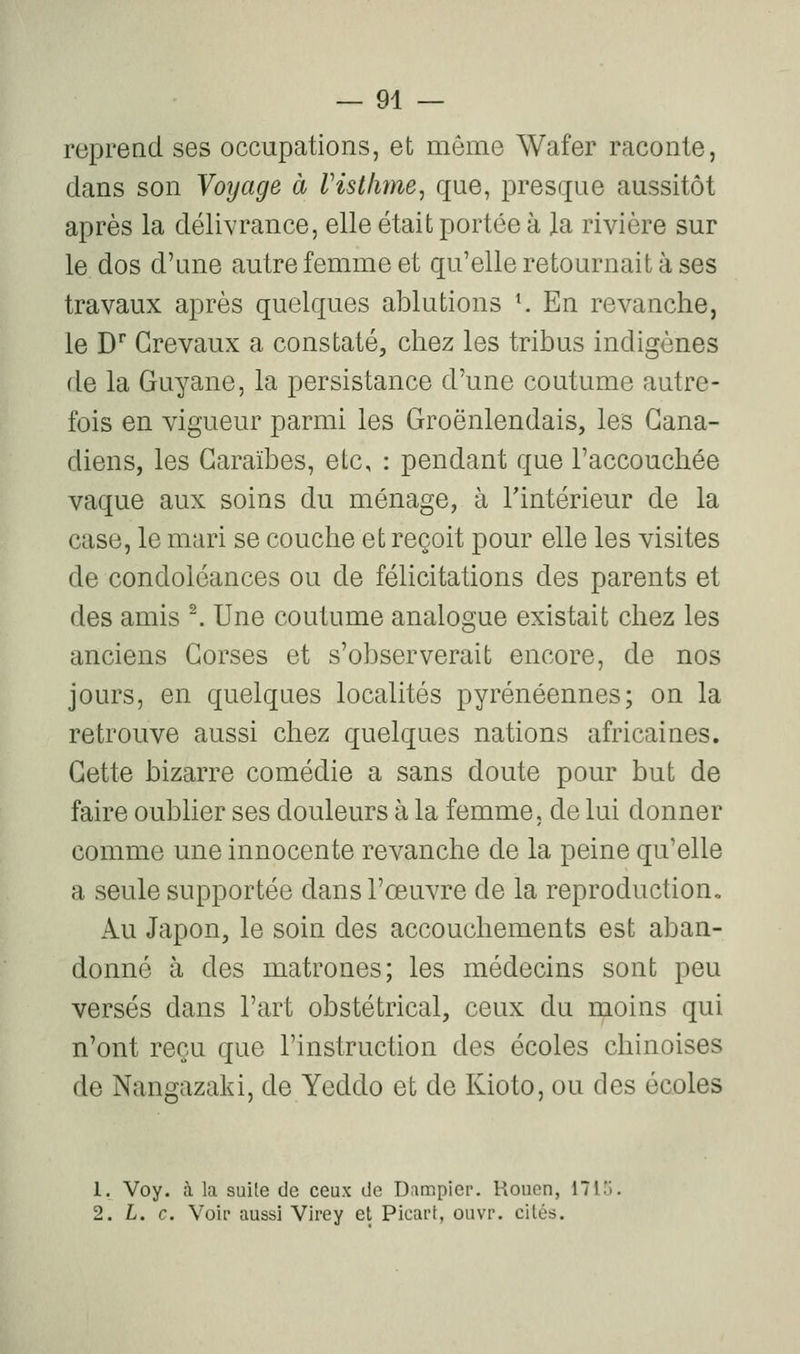 repread ses occupations, et môme Wafer raconte, dans son Voyage à rist/ime^ que, presque aussitôt après la délivrance, elle était portée à la rivière sur le dos d'une autre femme et qu'elle retournait à ses travaux après quelques ablutions K En revanche, le D' Grevaux a constaté, chez les tribus indigènes de la Guyane, la persistance d'une coutume autre- fois en vigueur parmi les Groënlendais, les Gana- diens, les Garaïbes, etc, : pendant que l'accouchée vaque aux soins du ménage, à Tintérieur de la case, le mari se couche et reçoit pour elle les visites de condoléances ou de félicitations des parents et des amis ^ Une coutume analogue existait chez les anciens Gorses et s'observerait encore, de nos jours, en quelques localités pyrénéennes; on la retrouve aussi chez quelques nations africaines. Gette bizarre comédie a sans doute pour but de faire oublier ses douleurs à la femme, de lui donner comme une innocente revanche de la peine qu'elle a seule supportée dans l'œuvre de la reproduction. Au Japon, le soin des accouchements est aban- donné à des matrones; les médecins sont peu versés dans l'art obstétrical, ceux du moins qui n'ont reçu que l'instruction des écoles chinoises de Nangazaki, de Yeddo et de Kioto, ou des écoles 1. Voy. à la suite de ceux de Dampier. Rouen, 171.'j. 2. L. c. Voir aussi Virey et Picart, ouvr. cités.