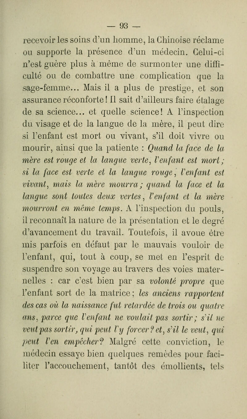 recevoir les soins d'un homme, la Chinoise réclame ou supporte la présence d'un médecin. Celui-ci n'est guère plus à même de surmonter une diffi- culté ou de comhattre une complication que la sage-femme... Mais il a plus de prestige, et son assurance réconforte ! 11 sait d'ailleurs faire étalage de sa science... et quelle science! A l'inspection du visage et de la langue de la mère, il peut dire si l'enfant est mort ou vivant, s'il doit vivre ou mourir, ainsi que la patiente : Quand la face de la mère est rouge et la langue verte, Venfant est mort; si la face est verte et la langue rouge, l'enfant est vivant, mais la mère mourra; quand la face et la langue sont toutes deux vertes, Venfant et la mère mourront en même temps. A l'inspection du pouls, il reconnaît la nature de la présentation et le degré d'avancement du travail. Toutefois, il avoue être mis parfois en défaut par le mauvais vouloir de l'enfant, qui, tout à coup, se met en l'esprit do suspendre son voyage au travers des voies mater- nelles : car c'est hien par sa volonté propre que l'enfant sort de la matrice; les anciens rapportent des cas où la naissance fut retardée de trois ou quatre ans, parce que Venfant ne voulait pas sortir ; s'il ne veut pas sortir, qui peut Vy forcer? et, s'il le veut, qui peut l'en empêcher? Malgré cette conviction, le médecin essaye hien quelques remèdes pour faci- liter l'accouchement, tantôt des émoUients, tels