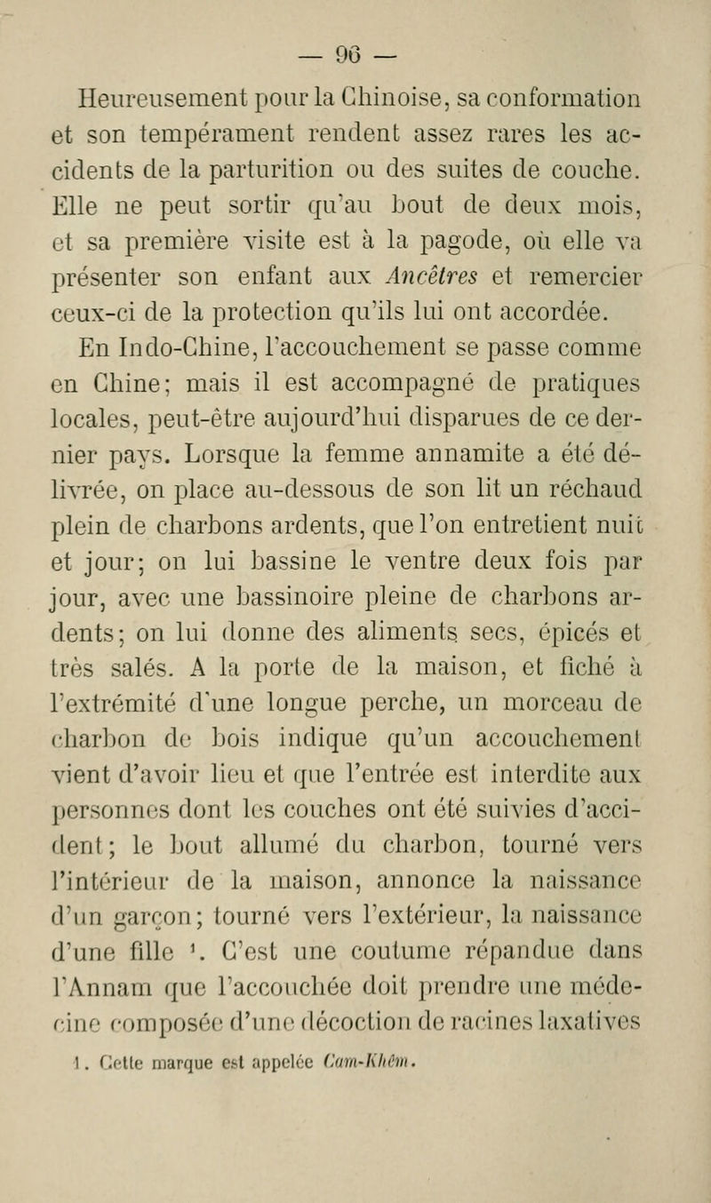 — 90 — Heureusement pour la Chinoise, sa conformation et son tempérament rendent assez rares les ac- cidents de la parturition ou des suites de couche. Elle ne peut sortir qu'au bout de deux mois, et sa première visite est à la pagode, où elle va présenter son enfant aux Ancêtres et remercier ceux-ci de la protection qu'ils lui ont accordée. En Indo-Chine, l'accouchement se passe comme en Chine; mais il est accompagné de pratiques locales, peut-être aujourd'hui disparues de ce der- nier pays. Lorsque la femme annamite a été dé- livrée, on place au-dessous de son lit un réchaud plein de charbons ardents, que l'on entretient nuit et jour; on lui bassine le ventre deux fois par jour, avec une bassinoire pleine de charbons ar- dents; on lui donne des aliments secs, épicés et très salés. A la porte de la maison, et fiché à l'extrémité d'une longue perche, un morceau de charbon de bois indique qu'un accouchement vient d'avoir lieu et que l'entrée est interdite aux personnes dont les couches ont été suivies d'acci- dent; le bout allumé du charbon, tourné vers l'intérieur de la maison, annonce la naissance d'un garçon; tourné vers l'extérieur, la naissance d'une fille ^ C'est une coutume répandue dans l'Annam que l'accouchée doit prendre une méde- cine composée d'une décoction de racines hixatives