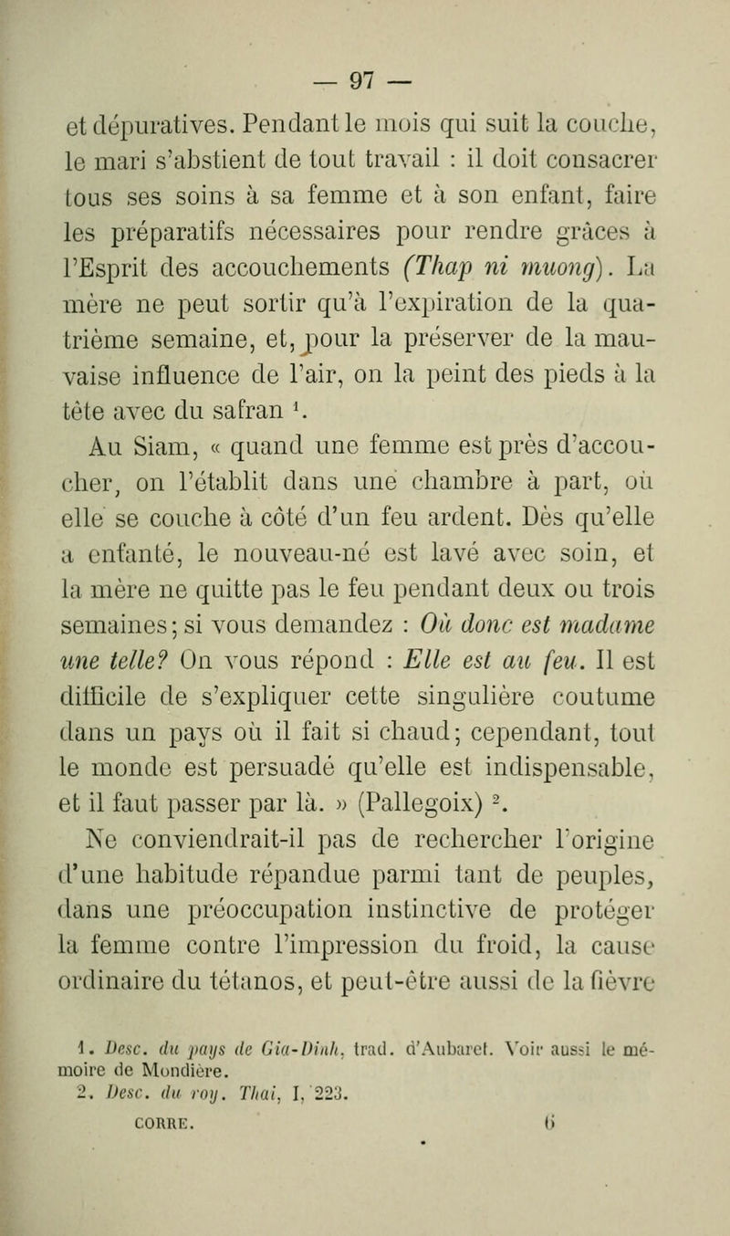 etdépuratives. Pendant le mois qui suit la couclie, le mari s'abstient de tout travail : il doit consacrer tous ses soins à sa femme et à son enfant, faire les préparatifs nécessaires pour rendre grâces à l'Esprit des accouchements (T/iap ni muong). La mère ne peut sortir qu'à l'expiration de la qua- trième semaine, et,joour la préserver de la mau- vaise influence de l'air, on la peint des pieds à la tète avec du safran ^ Au Siam, « quand une femme est près d'accou- cher, on l'établit dans une chambre à part, où elle se couche à côté d'un feu ardent. Dès qu'elle a enfanté, le nouveau-né est lavé avec soin, et la mère ne quitte pas le feu pendant deux ou trois semaines; si vous demandez : Où donc est madame une telle? On vous répond : Elle est au {eu. Il est dilhcile de s'expliquer cette singulière coutume dans un pays où il fait si chaud; cependant, tout le monde est persuadé qu'elle est indispensable, et il faut passer par là. » (Pallegoix) -. Ne conviendrait-il pas de rechercher Forigine d'une habitude répandue parmi tant de peuples, dans une préoccupation instinctive de protéger la femme contre l'impression du froid, la cause ordinaire du tétanos, et peut-être aussi de la fièvre 1. Desc. du pays de Gia-Dinh. tratl. d'Auburef. Voir aussi le mé- moire de Mondière. 2. Desc. du roy. Thai, I,'223. CORRE. (i