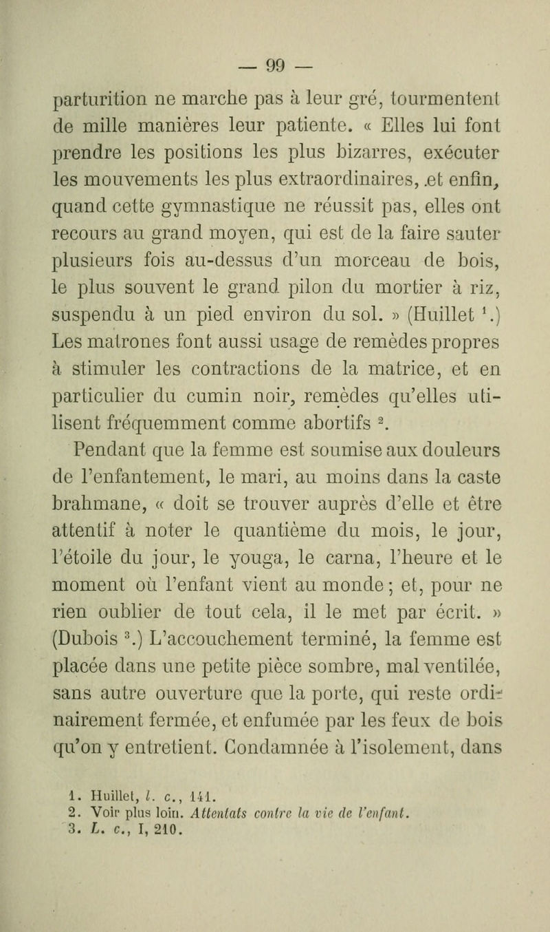 parturition ne marche pas à leur gré, tourmentent de mille manières leur patiente. « Elles lui font prendre les positions les plus bizarres, exécuter les mouvements les plus extraordinaires, .et enfîn^ quand cette gymnastique ne réussit pas, elles ont recours au grand moyen, qui est de la faire sauter plusieurs fois au-dessus d'un morceau de bois, le plus souvent le grand pilon du mortier à riz, suspendu à un pied environ du sol. » (Huillet ^) Les matrones font aussi usage de remèdes propres à stimuler les contractions de la matrice, et en particulier du cumin noir, remèdes qu'elles uti- lisent fréquemment comme abortifs ^ Pendant que la femme est soumise aux douleurs de l'enfantement, le mari, au moins dans la caste brahmane, « doit se trouver auprès d'elle et être attentif à noter le quantième du mois, le jour, rétoile du jour, le youga, le carna, l'heure et le moment où l'enfant vient au monde; et, pour ne rien oublier de tout cela, il le met par écrit. » (Dubois ^) L'accouchement terminé, la femme est placée dans une petite pièce sombre, mal ventilée, sans autre ouverture que la porte, qui reste ordif nairement fermée, et enfumée par les feux de bois qu'on y entretient. Condamnée à l'isolement, dans 1. Huillet, /. c, 141. 2. Voir plus loin. Attentats contre la vie de l'enfant. 3. L. c, I, 210.