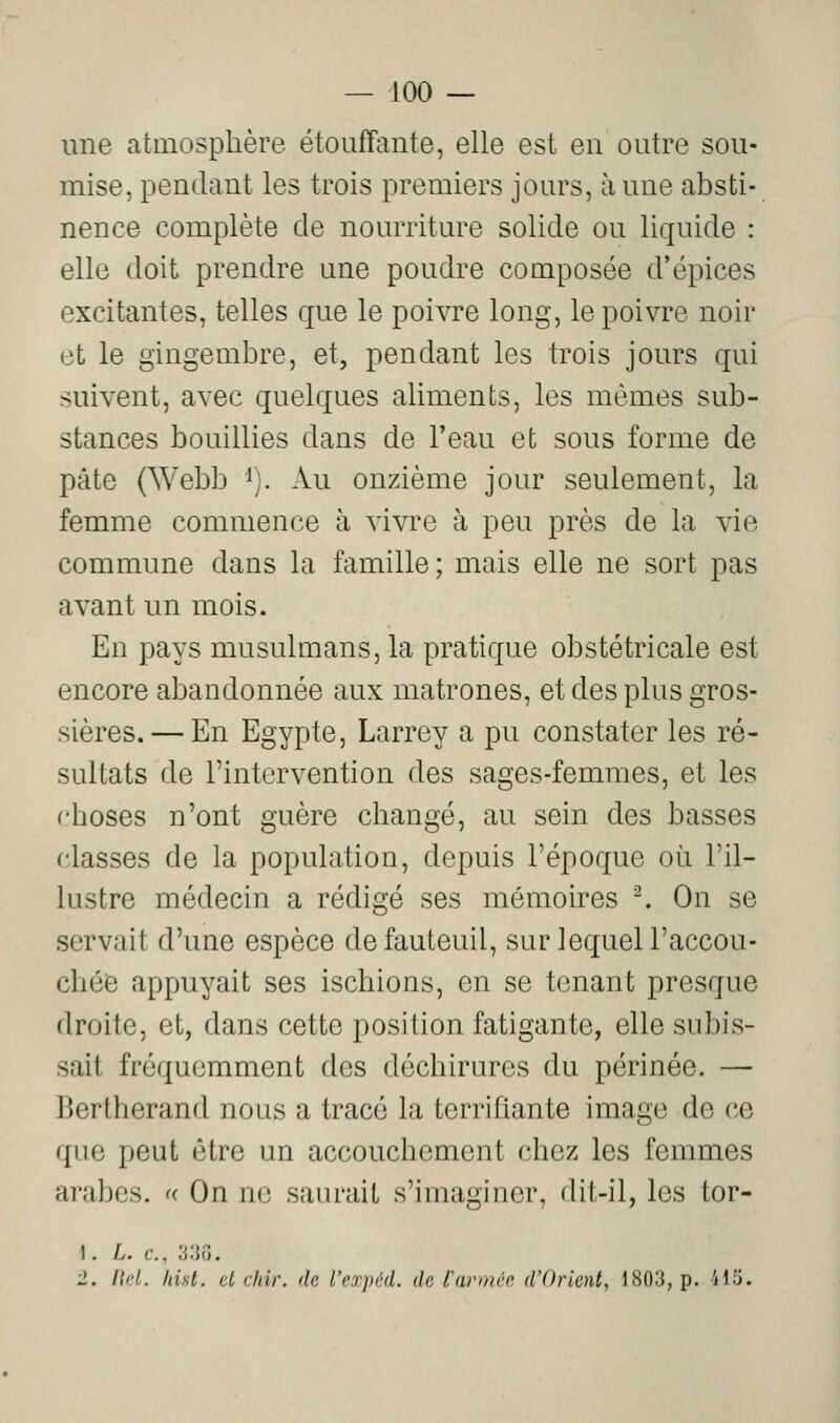 une atmosphère étouffante, elle est en outre sou- mise, pendant les trois premiers jours, aune absti- nence complète de nourriture solide ou liquide : elle doit prendre une poudre composée d'épices excitantes, telles que le poivre long, le poivre noir et le gingembre, et, pendant les trois jours qui suivent, avec quelques aliments, les mêmes sub- stances bouillies dans de l'eau et sous forme de pâte (Webb ^). Au onzième jour seulement, la femme commence à vivre à peu près de la vie commune dans la famille; mais elle ne sort pas avant un mois. En pays musulmans, la pratique obstétricale est encore abandonnée aux matrones, et des plus gros- sières.— En Egypte, Larrey a pu constater les ré- sultats de l'intervention des sages-femmes, et les rhoses n'ont guère changé, au sein des basses classes de la population, depuis l'époque où l'il- lustre médecin a rédigé ses mémoires -. On se servait d'une espèce de fauteuil, sur lequel l'accou- chée appuyait ses ischions, en se tenant presque droite, et, dans cette position fatigante, elle subis- sait fréquemment des déchirures du périnée. — Bertherand nous a tracé la terrifiante image de ce que peut être un accouchement chez les femmes arabes. « On ne saurait s'imaginer, dit-il, les tor- 1. L. c. :i'M',. 2. l\rl. hist. et citir. de l'rrpi'd. de tarmre d'Orient, 1803, p. 415.