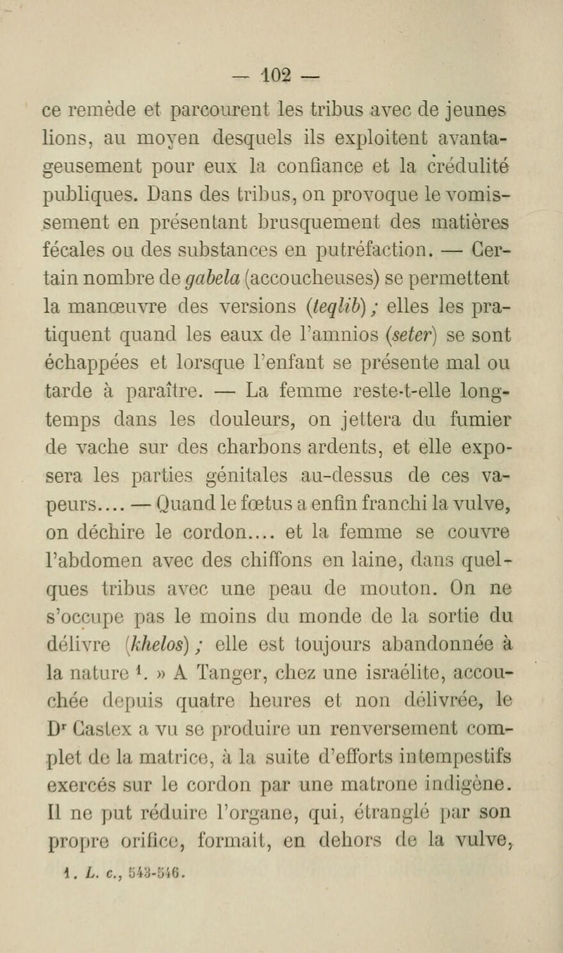 ce remède et parcourent les tribus avec de jeunes lions, au moyen desquels ils exploitent avanta- geusement pour eux la confiance et la crédulité publiques. Dans des tribus, on provoque le vomis- sement en présentant brusquement des matières fécales ou des substances en putréfaction. — Cer- tain nombre de gabela (accoucheuses) se permettent la manœuvre des versions (teqlib) ; elles les pra- tiquent quand les eaux de l'amnios (seter) se sont échappées et lorsque l'enfant se présente mal ou tarde à paraître. — La femme reste-t-elle long- temps dans les douleurs, on jettera du fumier de vache sur des charbons ardents, et elle expo- sera les parties génitales au-dessus de ces va- peurs. ... — Quand le fœtus a enfin franchi la vulve, on déchire le cordon.... et la femme se couvre l'abdomen avec des chiffons en laine, dans quel- ques tribus avec une peau de mouton. On ne s'occupe pas le moins du monde de la sortie du délivre [khelos) ; elle est toujours abandonnée à la nature *. » A Tanger, chez une Israélite, accou- chée depuis quatre heures et non délivrée, le D* Gastex a vu se produire un renversement com- plet de la matrice, à la suite d'efforts intempestifs exercés sur le cordon par une matrone indigène. Il ne put réduire l'organe, qui, étranglé par son propre orifice, formait, en dehors de la vulve, i. L. c, 543-546.
