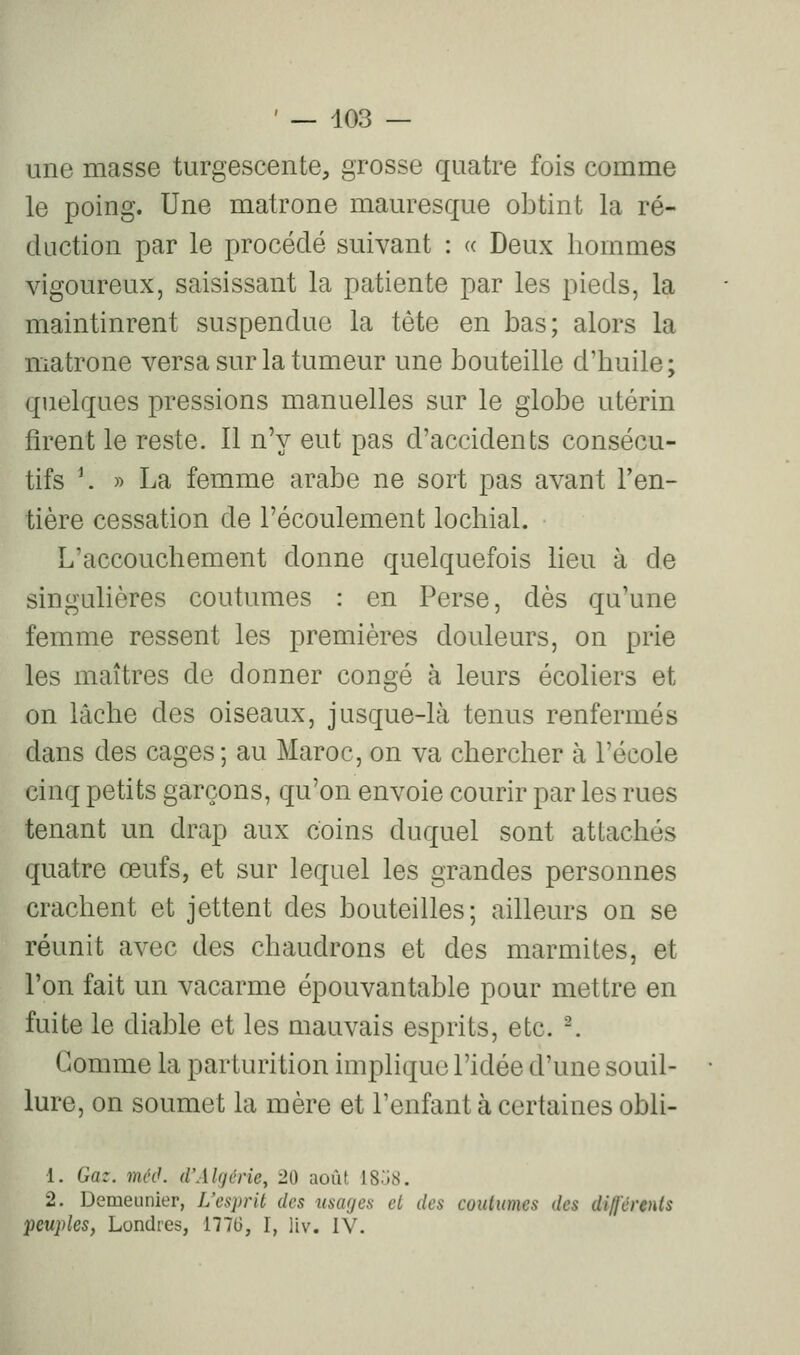 une masse turgescente, grosse quatre fois comme le poing. Une matrone mauresque obtint la ré- duction par le procédé suivant : « Deux hommes vigoureux, saisissant la patiente par les pieds, la maintinrent suspendue la tête en bas; alors la matrone versa sur la tumeur une bouteille d'huile; quelques pressions manuelles sur le globe utérin firent le reste. 11 n'y eut pas d'accidents consécu- tifs \ » La femme arabe ne sort pas avant l'en- tière cessation de l'écoulement lochial. L'accouchement donne quelquefois lieu à de singulières coutumes : en Perse, dès qu'une femme ressent les premières douleurs, on prie les maîtres de donner congé à leurs écoliers et on lâche des oiseaux, jusque-là tenus renfermés dans des cages; au Maroc, on va chercher à l'école cinq petits garçons, qu'on envoie courir par les rues tenant un drap aux coins duquel sont attachés quatre œufs, et sur lequel les grandes personnes crachent et jettent des bouteilles; ailleurs on se réunit avec des chaudrons et des marmites, et l'on fait un vacarme épouvantable pour mettre en fuite le diable et les mauvais esprits, etc. -. Gomme la parturition implique l'idée d'une souil- lure, on soumet la mère et l'enfant à certaines obli- 1. Gaz. mciK d'AUjérie, 20 août I8.j8. 2. Demeunier, L'esprit des mages cl des coutumes des di/j'érents ■peuples, Londres, 1776, I, liv. IV.