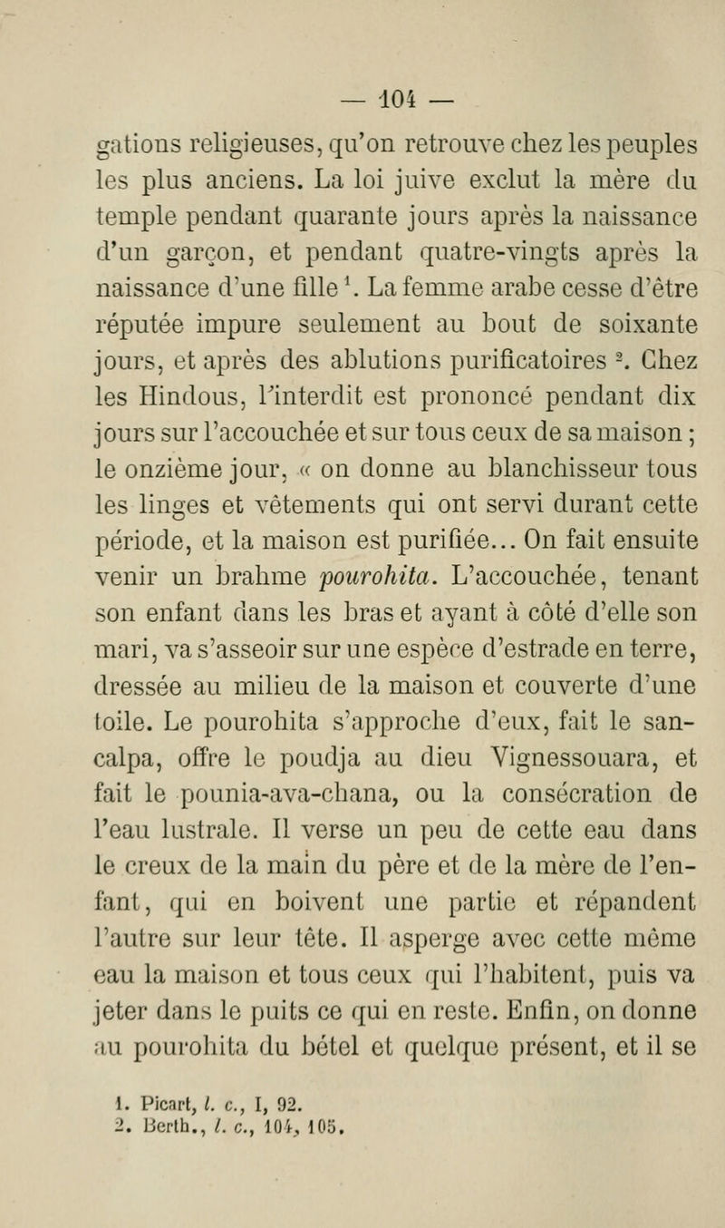 gâtions religieuses, qu'on retrouve chez les peuples les plus anciens. La loi juive exclut la mère du temple pendant quarante jours après la naissance d'un garçon, et pendant quatre-vingts après la naissance d'une fille \ La femme arabe cesse d'être réputée impure seulement au bout de soixante jours, et après des ablutions purificatoires -. Chez les Hindous, l'interdit est prononcé pendant dix jours sur l'accouchée et sur tous ceux de sa maison ; le onzième jour, « on donne au blanchisseur tous les linges et vêtements qui ont servi durant cette période, et la maison est purifiée... On fait ensuite venir un brahme poiirohita. L'accouchée, tenant son enfant dans les bras et ayant à côté d'elle son mari, va s'asseoir sur une espère d'estrade en terre, dressée au milieu de la maison et couverte d'une toile. Le pourohita s'approche d'eux, fait le san- calpa, offre le poudja au dieu Vignessouara, et fait le pounia-ava-chana, ou la consécration de l'eau lustrale. Il verse un peu de cette eau dans le creux de la main du père et de la mère de l'en- fani, qui en boivent une partie et répandent l'autre sur leur tête. Il asperge avec cette môme eau la maison et tous ceux qui l'habitent, puis va jeter dans le puits ce qui en reste. Enfin, on donne au pourohita du bétel et quelque présent, et il se 1. Picart, l. c, I, 92. 2. Uerlh., /. c, lOi, i05.