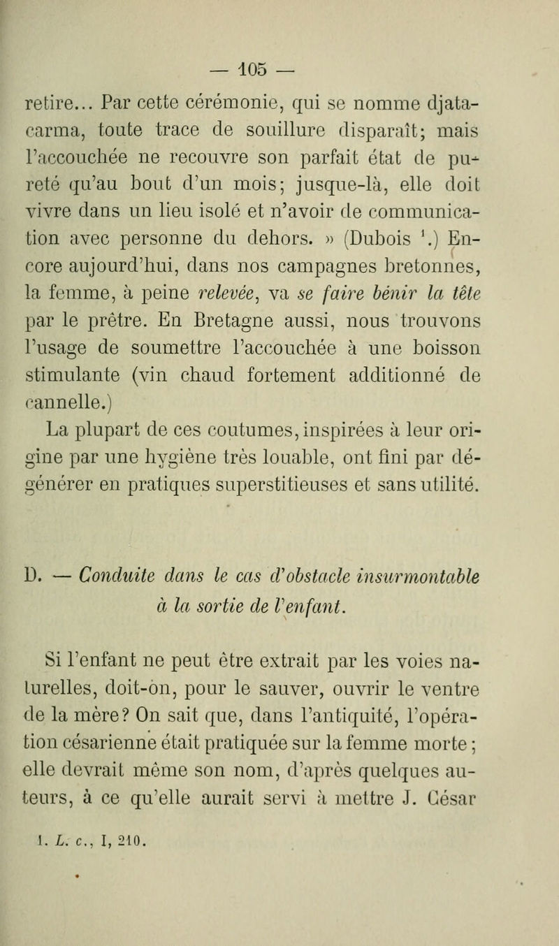 retire... Par cette cérémonie, qui se nomme tljata- carma, toute trace de souillure disparaît; mais l'accouchée ne recouvre son parfait état de pu- reté qu'au bout d'un mois; jusque-là, elle doit vivre dans un lieu isolé et n'avoir de communica- tion avec personne du dehors. » (Dubois ^) En- core aujourd'hui, dans nos campagnes bretonnes, la femme, à peine relevée, va se faire bénir la tête par le prêtre. En Bretagne aussi, nous trouvons l'usage de soumettre l'accouchée à une boisson stimulante (vin chaud fortement additionné de cannelle.) La plupart de ces coutumes, inspirées à leur ori- gine par une hygiène très louable, ont fini par dé- générer en pratiques superstitieuses et sans utilité. D. — Conduite dans le cas d'obstacle insurmontable à la sortie de Venfant. Si l'enfant ne peut être extrait par les voies na- turelles, doit-on, pour le sauver, ouvrir le ventre de la mère? On sait que, dans l'antiquité, l'opéra- tion césarienne était pratiquée sur la femme morte ; elle devrait même son nom, d'après quelques au- teurs, à ce qu'elle aurait servi à mettre J. César