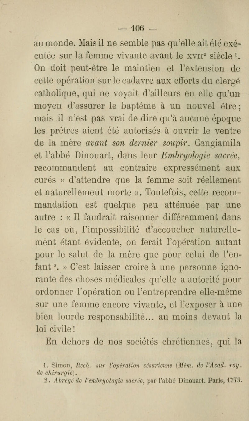 au monde. Mais il ne semble pas qu'elle ait été exé- cutée sur la femme vivante avant le xvii^ siècle K On doit peut-être le maintien et Textension de cette opération sur le cadavre aux efforts du clergé catholique, qui ne voyait d'ailleurs en elle qu'un moyen d'assurer le baptême à un nouvel être; mais il n'est pas vrai de dire qu'à aucune époque les prêtres aient été autorisés à ouvrir le ventre de la mère avant son dernier soupir. Gangiaraila et l'abbé Dinouart, dans leur Embryologie sacrée, recommandent au contraire expressément aux curés « d'attendre que la femme soit réellement et naturellement morte ». Toutefois, cette recom- mandation est quelque peu atténuée par une autre : « Il faudrait raisonner différemment dans le cas où, l'impossibilité d'accoucher naturelle- ment étant évidente, on ferait l'opération autant pour le salut de la mère que pour celui de l'en- fant ^ » C'est laisser croire à une personne igno- rante des choses médicales qu'elle a autorité pour ordonner l'opération ou l'entreprendre elle-même sur une femme encore vivante, et l'exposer à une bien lourde responsabilité... au moins devant la loi civile! En dehors de nos sociétés chrétiennes, qui la \. Simon, liecJi. sur l'opération césarienne {Mém. de l'Acad. roy. de chirurgie). 2. Abrégé de l'embryologie sacrée, par l'abbé Dinouart. Paris, 1775.
