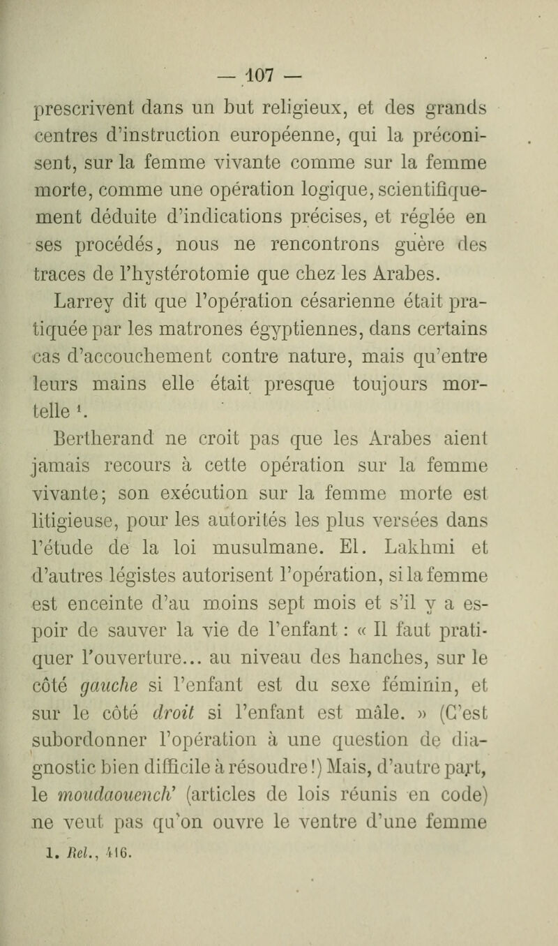 prescrivent dans un but religieux, et des grands centres d'instruction européenne, qui la préconi- sent, sur la femme vivante comme sur la femme morte, comme une opération logique, scientifique- ment déduite d'indications précises, et réglée en ses procédés, nous ne rencontrons guère des traces de Thystérotomie que chez les Arabes. Larrey dit que l'opération césarienne était pra- tiquée par les matrones égyptiennes, dans certains cas d'accouchement contre nature, mais qu'entre leurs mains elle était presque toujours mor- telle '. Bertherand ne croit pas que les Arabes aient jamais recours à cette opération sur la femme vivante; son exécution sur la femme morte est litigieuse, pour les autorités les plus versées dans l'étude de la loi musulmane. El. Laklimi et d'autres légistes autorisent l'opération, si la femme est enceinte d'au moins sept mois et s'il y a es- poir de sauver la vie de l'enfant : « Il faut prati- quer Touverture... au niveau des hanches, sur le côté gauche si l'enfant est du sexe féminin, et sur le côté droit si l'enfant est mâle. » (C'est subordonner l'opération à une question de dia- gnostic bien difficile à résoudre !) Mais, d'autre paf t, le moudaouencK (articles de lois réunis en code) ne veut pas qu'on ouvre le ventre d'une femme 1. Rd., 416.