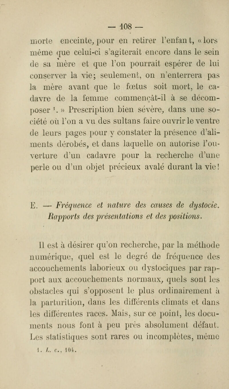 morte enceinte^ pour en retirer l'enfant, alors même que celui-ci s'agiterait encore dans le sein de sa mère et que Ton pourrait espérer de lui conserver la vie; seulement, on n'enterrera pas la mère avant que le fcetus soit mort, le ca- davre de la femme commençàt-il à se décom- poser K » Prescription bien sévère^, dans une so- ciété où l'on a vu des sultans faire ouvrir le ventre de leurs pages pour y constater la présence d'ali- ments dérobés, et dans laquelle on autorise l'ou- verture d'un cadavre pour la recherche d'une perle ou d'un objet précieux avalé durant la vie! E. — Fréquence et nature des causes de dystocie. Rapports des présentations et des positions. Il est à désirer qu'on recherche, par la méthode numérique, quel est le degré de fréquence des accouchements laborieux ou dystociques par rap- port aux accouchements normaux^ quels sont les obstacles qui s'opposent le plus ordinairement à ]a parturition, dans les différents climats et dans les différentes races. Mais, sur ce point, les docu- ments nous font à peu près absolument défaut. Les statistiques sont rares ou incomj)lètcs, mémo \. L. c, 104.