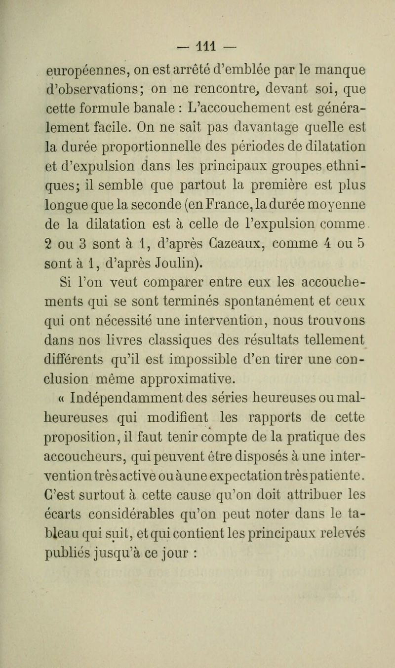 — 114 — européennes, on est arrêté d'emblée par le manque d'observations; on ne rencontre^ devant soi, que cette formule banale : L'accouchement est généra- lement facile. On ne sait pas davantage quelle est la durée proportionnelle des périodes de dilatation et d'expulsion dans les principaux groupes ethni- ques; il semble que partout la première est plus longue que la seconde (en France, la durée moyenne de la dilatation est à celle de l'expulsion comme. 2 ou 3 sont à 1, d'après Gazeaux, comme 4 ou 5 sont à 1, d'après Joulin). Si l'on veut comparer entre eux les accouche- ments qui se sont terminés spontanément et ceux qui ont nécessité une intervention, nous trouvons dans nos livres classiques des résultats tellement différents qu'il est impossible d'en tirer une con- clusion même approximative. « Indépendamment des séries heureuses ou mal- heureuses qui modifient les rapports de cette proposition, il faut tenir compte de la pratique des accoucheurs, qui peuvent être disposés à une inter- vention très active ou aune expectation très patiente. C'est surtout à cette cause qu'on doit attribuer les écarts considérables qu'on peut noter dans le ta- bleau qui suit, et qui contient les principaux relevés publiés jusqu'à ce jour :