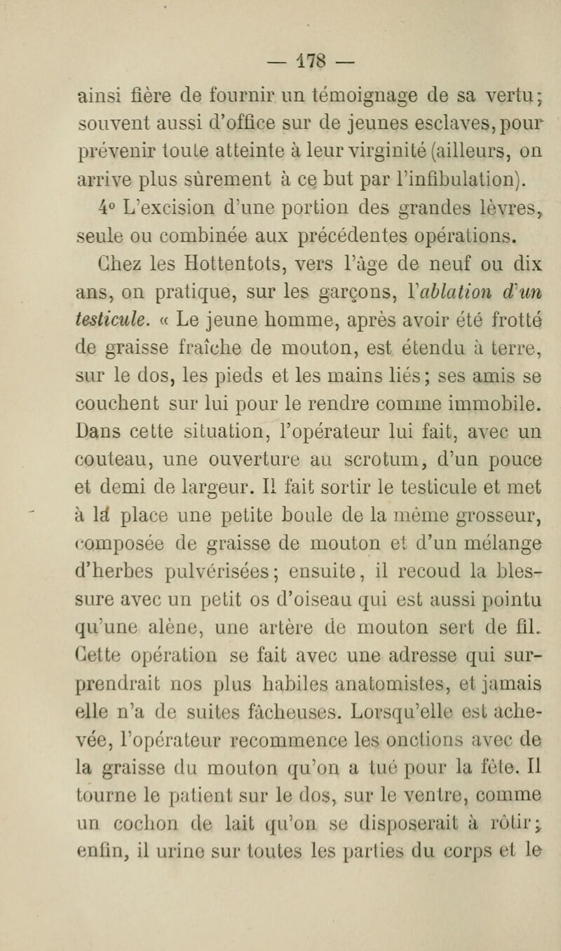 ainsi fière de fournir un témoignage de sa vertu; souvent aussi d'office sur de jeunes esclaves, pour prévenir toute atteinte à leur virginité (ailleurs, on arrive plus sûrement à ce but par l'infibulation). 4° L'excision d'une portion des grandes lèvres, seule ou combinée aux précédentes opérations. Chez les Hottentots, vers l'âge de neuf ou dix ans, on pratique, sur les garçons, Vablation d'un testicule. « Le jeune homme, après avoir été frotté de graisse fraîche de mouton, est étendu à terre, sur le dos, les pieds et les mains liés; ses amis se couchent sur lui pour le rendre comme immobile. Dans cette situation, l'opérateur lui fait, avec un couteau, une ouverture au scrotum, d'un pouce et demi de largeur. Il fait sortir le testicule et met à \d place une petite boule de la même grosseur, composée de graisse de mouton et d'un mélange d'herbes pulvérisées; ensuite, il recoud la bles- sure avec un petit os d'oiseau qui est aussi pointu qu'une alêne, une artère de mouton sert de fil. Cette opération se fait avec une adresse qui sur- prendrait nos plus habiles anatomistes, et jamais elle n'a de suites fâcheuses. Lorsqu'elle est ache- vée, l'opérateur recommence les onctions avec de la graisse du mouton qu'on a tué pour la fête. Il tourne le patient sur le dos, sur le ventre, comme un cochon de lait qu'on se disposerait à rôtir; enfin, il urine sur toutes les parties du corps et le