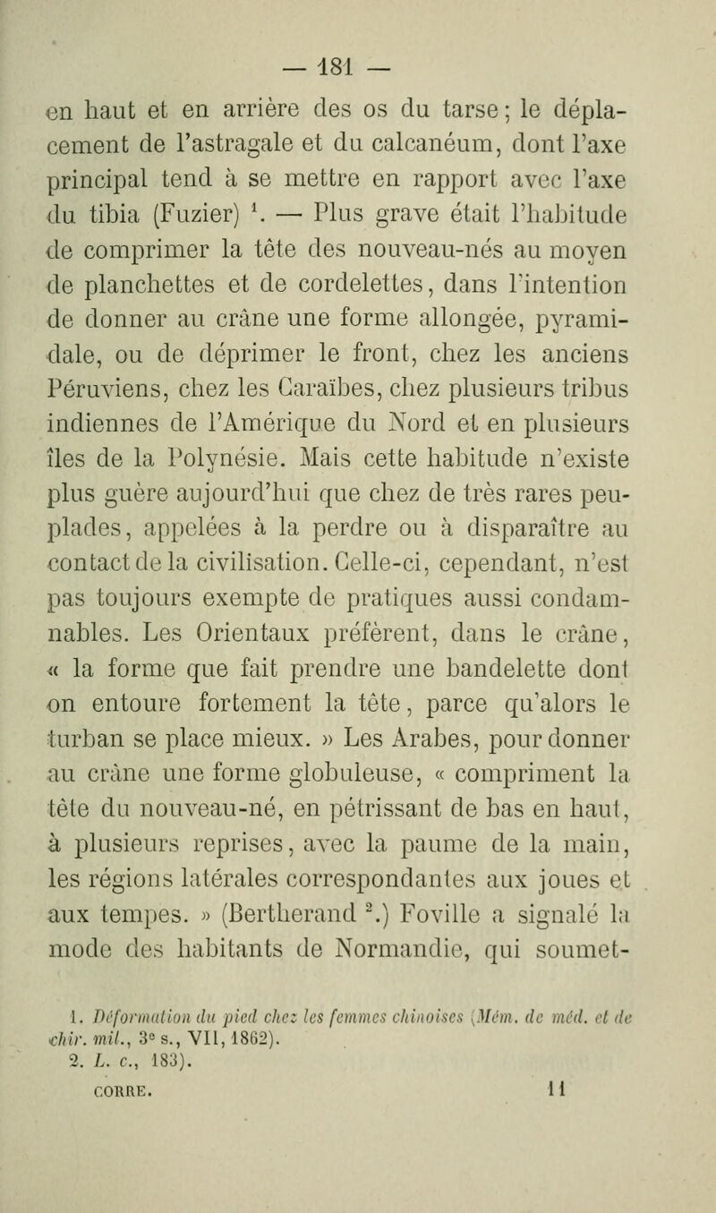 en haut et en arrière des os du tarse ; le dépla- cement de l'astragale et du calcanéum, dont l'axe principal tend à se mettre en rapport avec l'axe du tibia (Fuzier) \ — Plus grave était l'habitude de comprimer la tête des nouveau-nés au moyen de planchettes et de cordelettes, dans l'intention de donner au crâne une forme allongée, pyrami- dale, ou de déprimer le front, chez les anciens Péruviens, chez les Caraïbes, chez plusieurs tribus indiennes de l'Amérique du Nord et en plusieurs îles de la Polynésie. Mais cette habitude n'existe plus guère aujourd'hui que chez de très rares peu- plades, appelées à la perdre ou à disparaître au contact de la civilisation. Celle-ci, cependant, n'est pas toujours exempte de pratiques aussi condam- nables. Les Orientaux préfèrent, dans le crâne, « la forme que fait prendre une bandelette dont on entoure fortement la tête, parce qu'alors le turban se place mieux. » Les Arabes, pour donner au crâne une forme globuleuse, « compriment la tête du nouveau-né, en pétrissant de bas en haut, à plusieurs reprises, avec la paume de la main, les régions latérales correspondantes aux joues et aux tempes. » (Bertherand ^) Foville a signalé la mode des habitants de Normandie, qui soumet- 1. Dcforindlion du pied chez les femmes chinoises [Mém. de mcUl. et de diir.mil., 3° s., Vil, 1862). 2. L. c, 183). CORRE. 1I