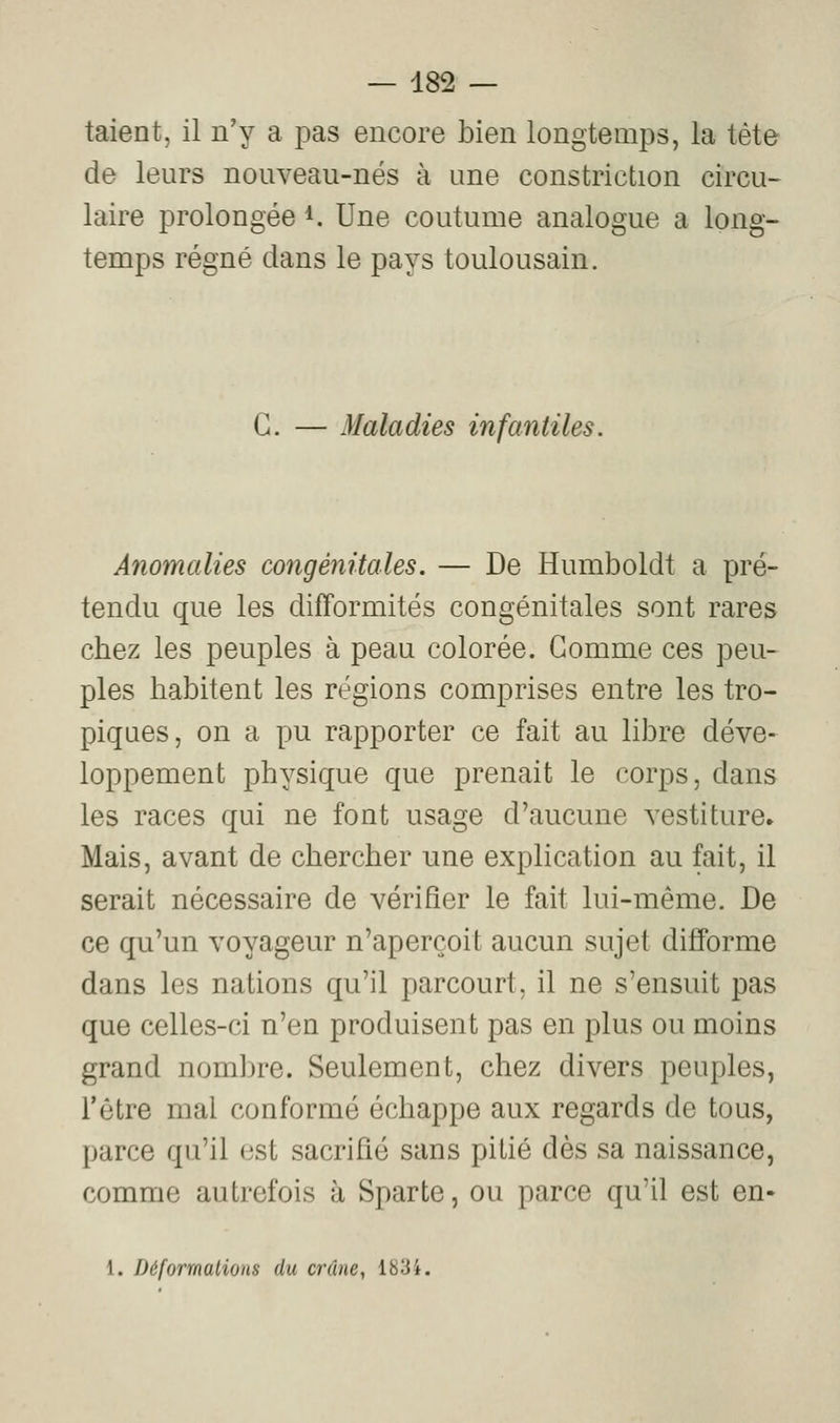 talent, il n'y a pas encore bien longtemps, la tète de leurs nouveau-nés à une constriction circu- laire prolongée i. Une coutume analogue a long- temps régné dans le pays toulousain. G. — Maladies infantiles. Anomalies congénitales. — De Humboldt a pré- tendu que les difformités congénitales sont rares chez les peuples à peau colorée. Gomme ces peu- ples habitent les régions comprises entre les tro- piques, on a pu rapporter ce fait au libre déve- loppement physique que prenait le corps, dans les races qui ne font usage d'aucune vestiture» Mais, avant de chercher une explication au fait, il serait nécessaire de vérifier le fait lui-même. De ce qu'un voyageur n'aperçoit aucun sujet difforme dans les nations qu'il parcourt, il ne s'ensuit pas que celles-ci n'en produisent pas en plus ou moins grand nombre. Seulement, chez divers peuples, l'être mal conformé échappe aux regards de tous, parce qu'il est sacrifié sans pitié dès sa naissance, comme autrefois à Sparte, ou parce qu'il est en- 1. DéformalioHS du crâne, 183i.