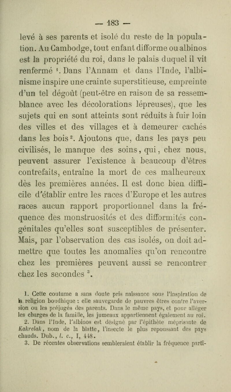 levé à ses parents et isolé du reste de la popula- tion. Au Cambodge, tout enfant difforme ou albinos est la propriété du roi, dans le palais duquel il vit renfermé ^ Dans l'Annam et dans Tlnde, l'albi- nisme inspire une crainte superstitieuse, empreinte d'un tel dégoût (peut-être en raison de sa ressem- blance avec les décolorations lépreuses), que les sujets qui en sont atteints sont réduits à fuir loin des villes et des villages et à demeurer cachés dans les bois^ Ajoutons que, dans les pays peu civilisés, le manque des soins, qui, chez nous, peuvent assurer l'existence à beaucoup d'êtres contrefaits, entraîne la mort de ces malheureux dès les premières années. Il est donc bien diffi- cile d'établir entre les races d'Europe et les autres races aucun rapport proportionnel dans la fré- quence des monstruosités et des difformités con- génitales qu'elles sont susceptibles de présenter. Mais, par l'observation des cas isolés^ on doit ad- mettre que toutes les anomalies qu'on rencontre chez les premières peuvent aussi se rencontrer chez les secondes ^ 1. Cette coutume a sans doute pris naissance sous l'inspiration de la religion boudtiique : elle sauvegarde do pauvres cires conire l'aver- sion ou les préjugés des parents. Dans le même pays, et pour alléger les charges de la famille, les jumeaux appartiennent également au roi. 2. Dans l'Inde, l'albinos est déi^ig'né par l'épithète niéprisuite de Kakrclakf nom de la blatte, l'insecte le plus repoussant des pays chauds. Dub., /. c, I, 448. 3. De récentes observations sembleraient établir la fréquence parli-