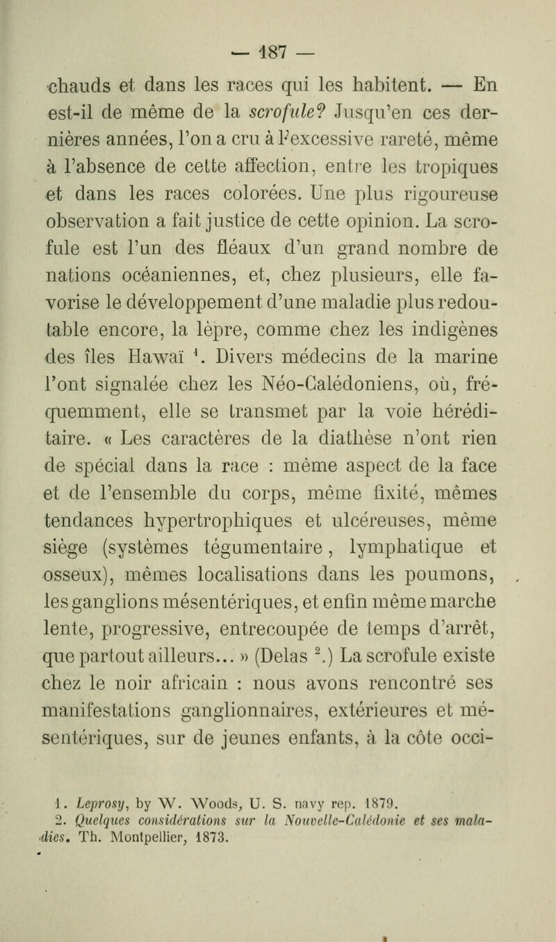 chauds et dans les races qui les habitent. — En est-il de même de la scrofule? Jusqu'en ces der- nières années, l'on a cru à Pexcessive rareté, même à l'absence de cette affection, entre les tropiques et dans les races colorées. Une plus rigoureuse observation a fait justice de cette opinion. La scro- fule est l'un des fléaux d'un grand nombre de nations océaniennes, et, chez plusieurs, elle fa- vorise le développement d'une maladie plus redou- table encore, la lèpre, comme chez les indigènes des îles Hawaï \. Divers médecins de la marine l'ont signalée chez les Néo-Galédoniens, où, fré- quemment, elle se transmet par la voie hérédi- taire. « Les caractères de la diathèse n'ont rien de spécial dans la race : même aspect de la face et de l'ensemble du corps, même fixité, mêmes tendances hypertrophiques et ulcéreuses, même siège (systèmes tégumentaire, lymphatique et osseux), mêmes localisations dans les poumons, les ganglions mésentériques, et enfin même marche lente, progressive, entrecoupée de temps d'arrêt, que partout ailleurs... » (Delas ^) La scrofule existe chez le noir africain : nous avons rencontré ses manifestations ganglionnaires, extérieures et mé- sentériques, sur de jeunes enfants, à la côte occi- 1. Leprosy, by W. Woods, U. S. navy rep. 1879. 2. Quelques considérations sur la Nouvelle-Calédonie et ses mala- éies. Th. Montpellier, 1873.