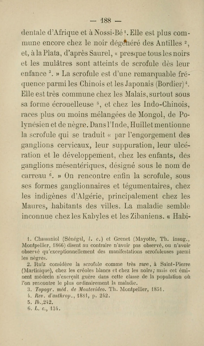 dentale d'Afrique et àNossi-Bé'.Elle est plus com- mune encore chez le noir dég^éré des Antilles -, et, àlaPlata, d'après Saurel, « presque tous les noirs et les mulâtres sont atteints de scrofule dès leur enfance ^ » La scrofule est d'une remarquable fré- quence parmi les Chinois et les Japonais (Bordier)^. Elle est très commune chez les Malais, surtout sous sa forme écrouelleuse % et chez les Indo-Chinois, races plus ou moins mélangées de Mongol, de Po- lynésien et de nègre. Dans l'Inde, Huillet mentionne la scrofule qui se traduit « par l'engorgement des ganglions cervicaux, leur suppuration, leur ulcé- ration et le développement, chez les enfants, des ganglions mésentériques, désigné sous le nom de carreau ^ » On rencontre enfin la scrofule, sous ses formes ganglionnaires et tégumentaires, chez les indigènes d'Algérie, principalement chez les Maures, habitants des villes. La maladie semble inconnue chez les Kabyles et les Zibaniens. « Habi- 1, Chassaniol (Sénégal, /. c.) et Grenet (Mayotte, Tli. inaug-., Montpellier, 1806) disent au contraire n'avoir pas observé, ou n'avoir observé qu'exceptionnellement des manifestations scrofuleuses parmi les nègres. 2. Rufz considère la scrofule comme 1res rare, à Saint-Pierre (Martinique), chez les créoles blancs et chez les noirs; miiis cet émi- nent médecin n'exerçait guère dans cette classe de la population où l'on rericontre le plus ordinairement la maladie. :{. Topoyr. méd. de Montevideo. Th. Montpellier, KS.rl. 'f. fiev. d'anlliroi)., 18b 1, p. 242. 5. /6.,242. 0. /.. c, i:j4.