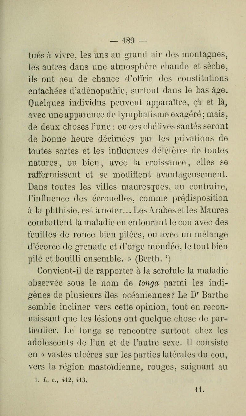 tués à vivre, les uns au grand air des montagnes, les autres dans une atmosphère chaude et sèche, ils ont peu de chance d'offrir des constitutions entachées d'adénopathie, surtout dans le bas âge. Quelques individus peuvent apparaître, çà et là, avec une apparence de lymphatisme exagéré ; mais, de deux choses l'une : ou ces chétives santés seront de bonne heure décimées par les privations de toutes sortes et les influences délétères de toutes natures, ou bien, avec la croissance, elles se raffermissent et se modifient avantageusement. Dans toutes les villes mauresques, au contraire, l'influence des écrouelles, comme prédisposition à la phthisie, est à noter... Les Arabes et les Maures combattent la maladie en entourant le cou avec des feuilles de ronce bien pilées, ou avec un mélange d'écorce de grenade et d'orge mondée, le tout bien pilé et bouilli ensemble. » (Berth. ^) Convient-il de rapporter à ta scrofule la maladie observée sous le nom de toiiga parmi les indi- gènes de plusieurs îles océaniennes? Le D'' Barthe seml3le incliner vers cette opinion, tout en recon- naissant que les lésions ont quelque chose de par- ticulier. Le tonga se rencontre surtout chez les adolescents de l'un et de l'autre sexe. Il consiste en « vastes ulcères sur les parties latérales du cou, vers la région mastoïdienne^ rouges, saignant au J. L. c, 412, U3. II.