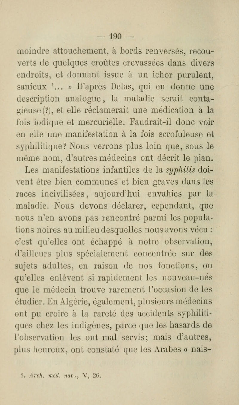 moindre attouchement, à bords renversés, recou- verts de quelques croûtes crevassées dans divers endroits, et donnant issue à un ichor purulent, sanieux \.. » D'après Delas, qui en donne une description analogue, la maladie serait conta- gieuse (?), et elle réclamerait une médication à la fois iodique et mercurielle. Faudrait-il donc voir en elle une manifestation à la fois scrofuleuse et syphilitique? Nous verrons plus loin que, sous le même nom, d'autres médecins ont décrit le pian. Les manifestations infantiles de la syphilis doi- vent être bien communes et bien graves dans les races incivihsées, aujourd'hui envahies par la maladie. Nous devons déclarer, cependant, que nous n'en avons pas rencontré parmi les popula- tions noires au milieu desquelles nous avons vécu : c'est qu'elles ont échappé à notre observation, d'ailleurs plus spécialement concentrée sur des sujets adultes, en raison de nos fonctions, ou qu'elles enlèvent si rapidement les nouveau-nés que le médecin trouve rarement l'occasion de les étudier. En Algérie, également, plusieurs médecins ont pu croire à la rareté des accidents syphiliti- ques chez les indigènes, parce que les hasards de l'observation les ont mal servis; mais d'autres, plus heureux, ont constaté qu(î les Arabes « nais- 1. Arcli. m/'d. nav., V, 2(i.