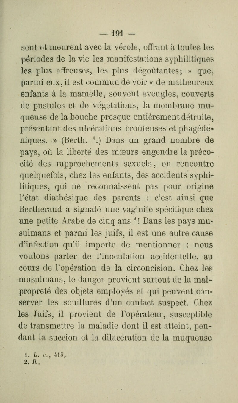 — d91 — sent et meurent avec la vérole, offrant à toutes les périodes de la vie les manifestations syphilitiques les plus affreuses, les plus dégoûtantes; r> que, parmi eux, il est commun de voir « de malheureux enfants à la mamelle, souvent aveugles, couverts de pustules et de végétations, la membrane mu- queuse de la bouche presque entièrement détruite, présentant des ulcérations croùteuses et phagédé- niques. » (Berth. \) Dans un grand nombre de pays, où la liberté des mœurs engendre la préco- cité des rapprochements sexuels, on rencontre quelquefois, chez les enfants, des accidents syphi- litiques, qui ne reconnaissent pas pour origine l'état diathésique des parents : c'est ainsi que Bertherand a signalé une vaginite spécifique chez une petite Arabe de cinq ans ^ ! Dans les pays mu- sulmans et parmi les juifs, il est une autre cause d'infection qu'il importe de mentionner : nous voulons parler de l'inoculation accidentelle, au cours de l'opération de la circoncision. Chez les musulmans, le danger provient surtout de la mal- propreté des objets employés et qui peuvent con- server les souillures d'un contact suspect. Chez les Juifs, il provient de l'opérateur, susceptible de transmettre la maladie dont il est atteint, pen- dant la succion et la dilacération de la muqueuse 1. L. c, 415,