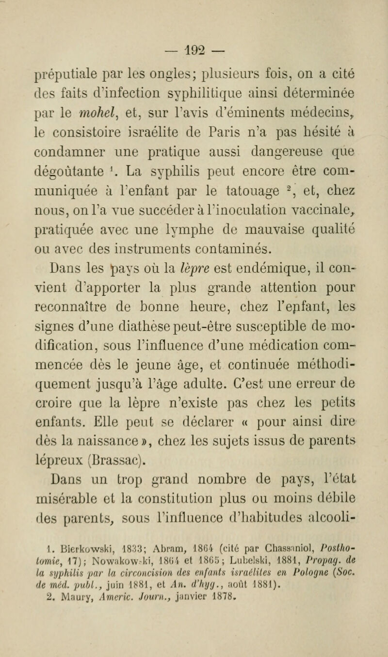 — 19^2 — préputiale par les ongles; plusieurs fois, on a cité des faits d'infection syphilitique ainsi déterminée par le mohel^ et, sur Tavis d'éminents médecins, le consistoire israélite de Paris n'a pas hésité à condamner une pratique aussi dangereuse que dégoûtante \ La syphihs peut encore être com- muniquée à Tenfant par le tatouage S et, chez nous, on l'a vue succéder à l'inoculation vaccinale^ pratiquée avec une lymphe de mauvaise qualité ou avec des instruments contaminés. Dans les pays où la lèpre est endémique, il con- vient d'apporter la plus grande attention pour reconnaître de bonne heure, chez l'epfant, les signes d'une diathèse peut-être susceptible de mo- dification, sous l'influence d'une médication com- mencée dès le jeune âge, et continuée méthodi- quement jusqu'à l'âge adulte. C'est une erreur de croire que la lèpre n'existe pas chez les petits enfants. Elle peut se déclarer « pour ainsi dire dès la naissance», chez les sujets issus de parents lépreux (Brassac). Dans un trop grand nombre de pays, l'état misérable et la constitution plus ou moins débile des parents, sous Tintluence d'habitudes alcooli- 1. Bietkuwski, 1833; Abram, 1864 (cit6 par Chassnniol, PosthO' Lomie, 17); Nowakovv-ki, 1804 et 18(j;i; Liil;elski, 1881, Propay. de la syphilis par la circoncision des enfants israéliles en Pologne {Soc. de méd. pubL, juin 1881, et An. dlnjy., août 1881).