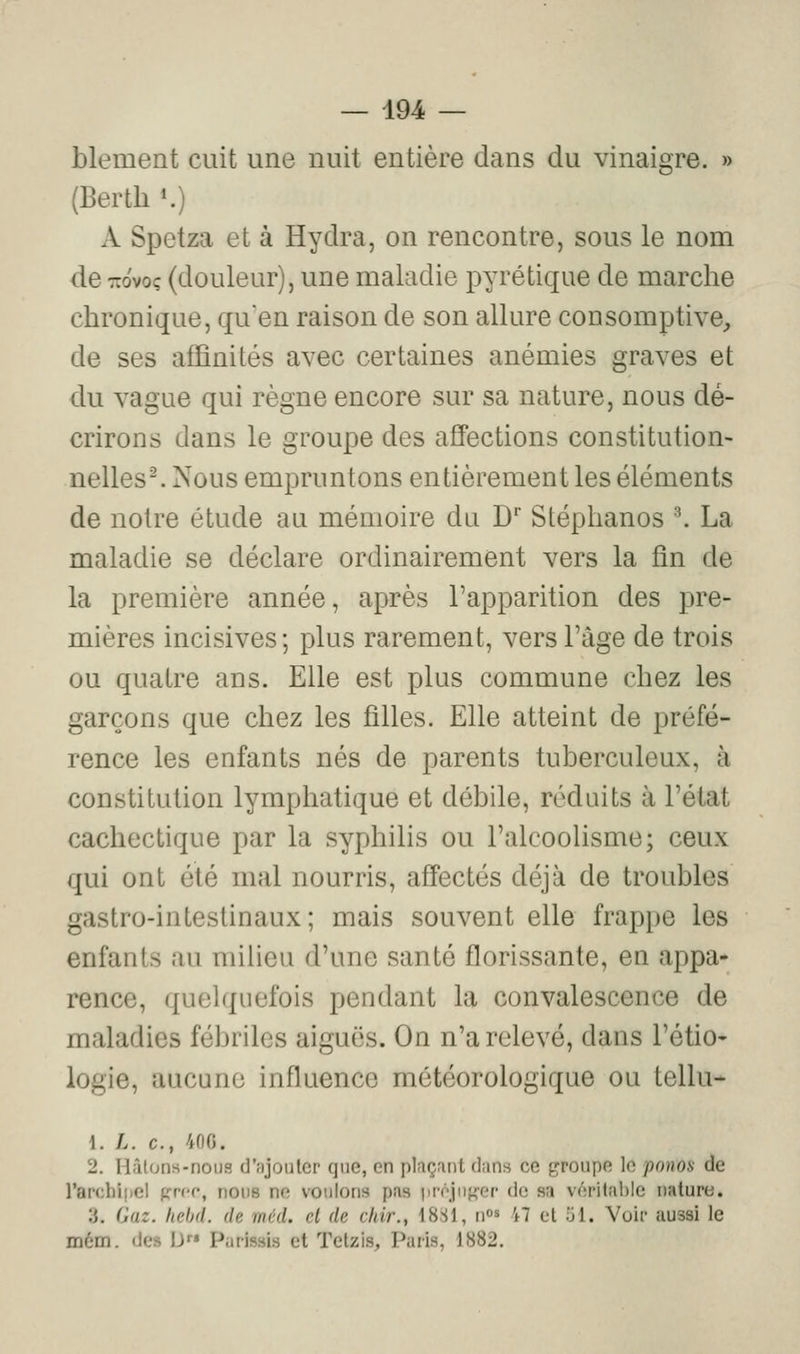 blement cuit une nuit entière dans du vinaigre. » (Berth *.) A Spetza et à Hydra, on rencontre, sous le nom de TTovoç (douleur), une maladie pyrétique de marche chronique, qu'en raison de son allure consomptive, de ses affinités avec certaines anémies graves et du vague qui règne encore sur sa nature, nous dé- crirons dans le groupe des affections constitution- nelles-. Nous empruntons entièrement les éléments de notre étude au mémoire du D Stéphanos ^ La maladie se déclare ordinairement vers la fin de la première année, après l'apparition des pre- mières incisives; plus rarement, vers l'âge de trois ou quatre ans. Elle est plus commune chez les garçons que chez les filles. Elle atteint de préfé- rence les enfants nés de parents tuberculeux, à constitution lymphatique et débile, réduits à l'état cachectique par la syphilis ou l'alcooHsme; ceux qui ont été mal nourris, affectés déjà de troubles gastro-intestinaux; mais souvent elle frappe les enfants au milieu d'une santé florissante, en appa- rence, quelquefois pendant la convalescence de maladies fébriles aiguës. On n'a relevé, dans l'étio- logie, aucune influence météorologique ou tellu- 1. L. c, 400, 2. Hâlons-nous il';jjouler que, en plaçant dans ce groupe le ponoa de l'archipel grec, nous ne voulons pas préju^-er de sa vf'îritablc nature. .3. Oaz. Iiebd. de méd. cl de cliir., 18S1, n^ M cl îjl. Voir aussi le mém. des D Parissis et Tetzis, Paris, 1882.