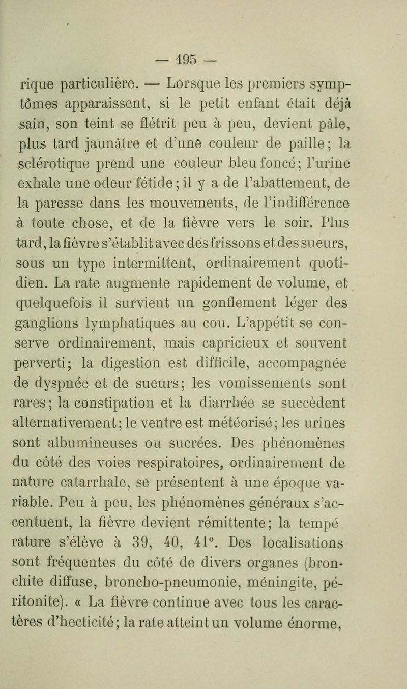 rique particulière. — Lorsque les premiers symp- tômes apparaissent, si le petit enfant était déjà sain, son teint se flétrit peu à peu, devient pâle, plus tard jaunâtre et d'une couleur de paille ; la sclérotique prend une couleur bleu foncé ; l'urine exhale une odeur fétide ; il y a de l'abattement, de la paresse dans les mouvements, de l'indifTérence à toute chose, et de la fièvre vers le soir. Plus tard, la fièvre s'établit avec des frissons et des sueurs, sous un type intermittent, ordinairement quoti- dien. La rate augmente rapidement de volume, et quelquefois il survient un gonflement léger des ganghons lymphatiques au cou. L'appétit se con- serve ordinairement, mais capricieux et souvent perverti; la digestion est difficile, accompagnée de dyspnée et de sueurs; les vomissements sont rares; la constipation et la diarrhée se succèdent alternativement ; le ventre est météorisé ; les urines sont albumineuses ou sucrées. Des phénomènes du côté des voies respiratoires, ordinairement de nature catarrhale, se présentent à une époque va- riable. Peu à peu, les phénomènes généraux s'ac- centuent, la fièvre devient rémittente; la tempe rature s'élève à 39, 40, 4P'. Des locahsalions sont fréquentes du côté de divers organes (bron- chite diffuse, broncho-pneumonie, méningite, pé- ritonite). « La fièvre continue avec tous les carac- tères d'hecticité; la rate atteint un volume énorme,