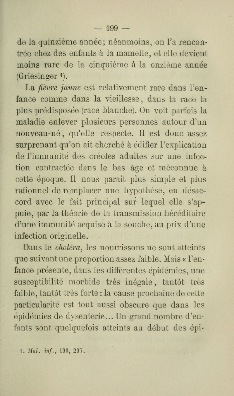 de la quinzième année; néanmoins, on l'a rencon- trée chez des enfants à la mamelle, et elle devient moins rare de la cinquième à la onzième année (Griesinger i). La fièvre jaune est relativement rare dans l'en- fance comme dans la vieillesse, dans la race la plus prédisposée (race blanche). On voit parfois la maladie enlever plusieurs personnes autour d'un nouveau-né, qu'elle respecte. Il est donc assez surprenant qu'on ait cherché à édifier l'explication de l'immunité des créoles adultes sur une infec- tion contractée dans le bas âge et méconnue à cette époque. 11 nous paraît plus simple et plus rationnel de remplacer une hypothèse, en désac- cord avec le fait principal sur lequel elle s'ap- puie, par la théorie de la transmission héréditaire d'une immunité acquise à la souche, au prix d'une infection originelle. Dans le choléra, les nourrissons ne sont atteints que suivant une proportion assez faible. Mais « l'en- fance présente, dans les différentes épidémies, une susceptibilité morbide très inégale, tantôt très faible, tantôt très forte : la cause prochaine de cette particularité est tout aussi obscure que dans les épidémies de dysenterie... Un grand nombre d'en- fants sont quelquefois atteints au début des épi- 1. Mal. inf., 190, 297.