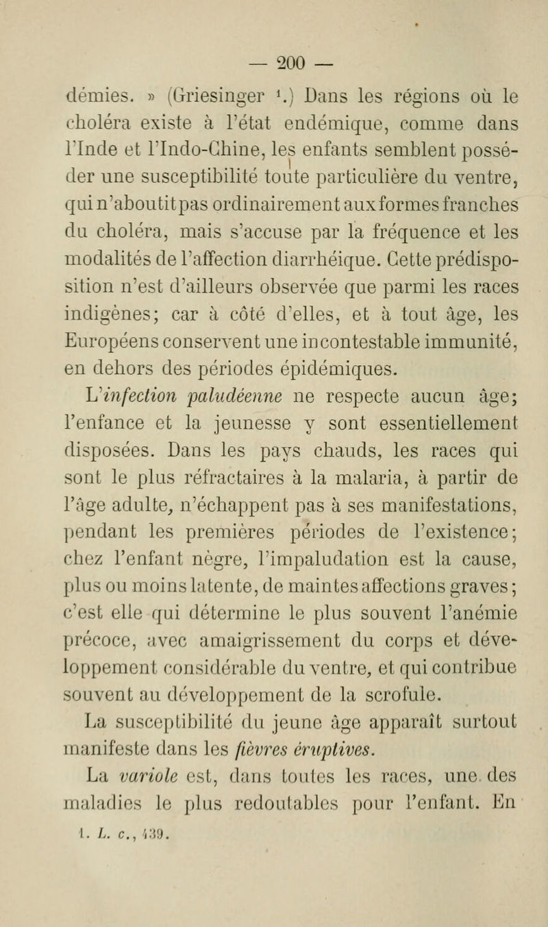 démies. » (Griesinger K) Dans les régions où le choléra existe à l'état endémique, comme dans rinde et Tlndo-Chine, les enfants semblent possé- der une susceptibilité toute particulière du ventre, qui n'aboutit pas ordinairement aux formes franches du choléra, mais s'accuse par la fréquence et les modalités de l'affection diarrhéique. Cette prédispo- sition n'est d'ailleurs observée que parmi les races indigènes; car à côté d'elles, et à tout âge, les Européens conservent une incontestable immunité, en dehors des périodes épidémiques. L'infection paludéenne ne respecte aucun âge; l'enfance et la jeunesse y sont essentiellement disposées. Dans les pays chauds, les races qui sont le plus réfractaires à la malaria, à partir de l'âge adulte, n'échappent pas à ses manifestations, pendant les premières périodes de l'existence; chez l'enfant nègre, l'impaludation est la cause, plus ou moins latente, de maintes affections graves; c'est elle qui détermine le plus souvent l'anémie précoce, avec amaigrissement du corps et déve- loppement considérable du ventre, et qui contribue souvent au développement de la scrofule. La susceptibilité du jeune âge apparaît surtout manifeste dans les fièvres éruptives. La variole est, dans toutes les races, une. des maladies le plus redoutables pour l'enfant. En