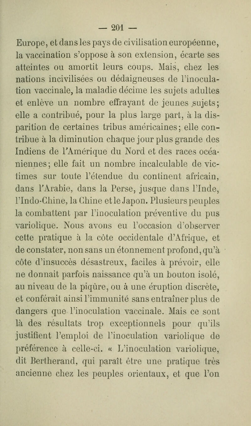 Europe, et dans les pays de civilisation européenne, la vaccination s'oppose à son extension, écarte ses atteintes ou amortit leurs coups. Mais, chez les nations incivilisées ou dédaigneuses de l'inocula- tion vaccinale, la maladie décime les sujets adultes et enlève un nombre effrayant de jeunes sujets ; elle a contribué, pour la plus large part, à la dis- parition de certaines tribus américaines; elle con- tribue à la diminution chaque jour plus grande des Indiens de TAmérique du Nord et des races océa- niennes; elle fait un nombre incalculable de vic- times sur toute l'étendue du continent africain, dans l'Arabie, dans la Perse, jusque dans l'Inde, rindo-Ghine, la Chine et le Japon. Plusieurs peuples la combattent par l'inoculation préventive du pus variolique. Nous avons eu l'occasion d'observer cette pratique à la côte occidentale d'Afrique, et de constater, non sans un étonnement profond, qu'à côte d'insuccès désastreux, faciles à prévoir, elle ne donnait parfois naissance qu'à un bouton isolé, au niveau de la piqûre, ou à une éruption discrète, et conférait ainsi l'immunité sans entraîner plus de dangers que l'inoculation vaccinale. Mais ce sont là des résultats trop exceptionnels pour qu'ils justifient l'emploi de l'inoculation variolique de préférence à celle-ci. « L'inoculation variolique, dit Bertherand, qui paraît être une pratique très ancienne chez les peuples orientaux, et que l'on