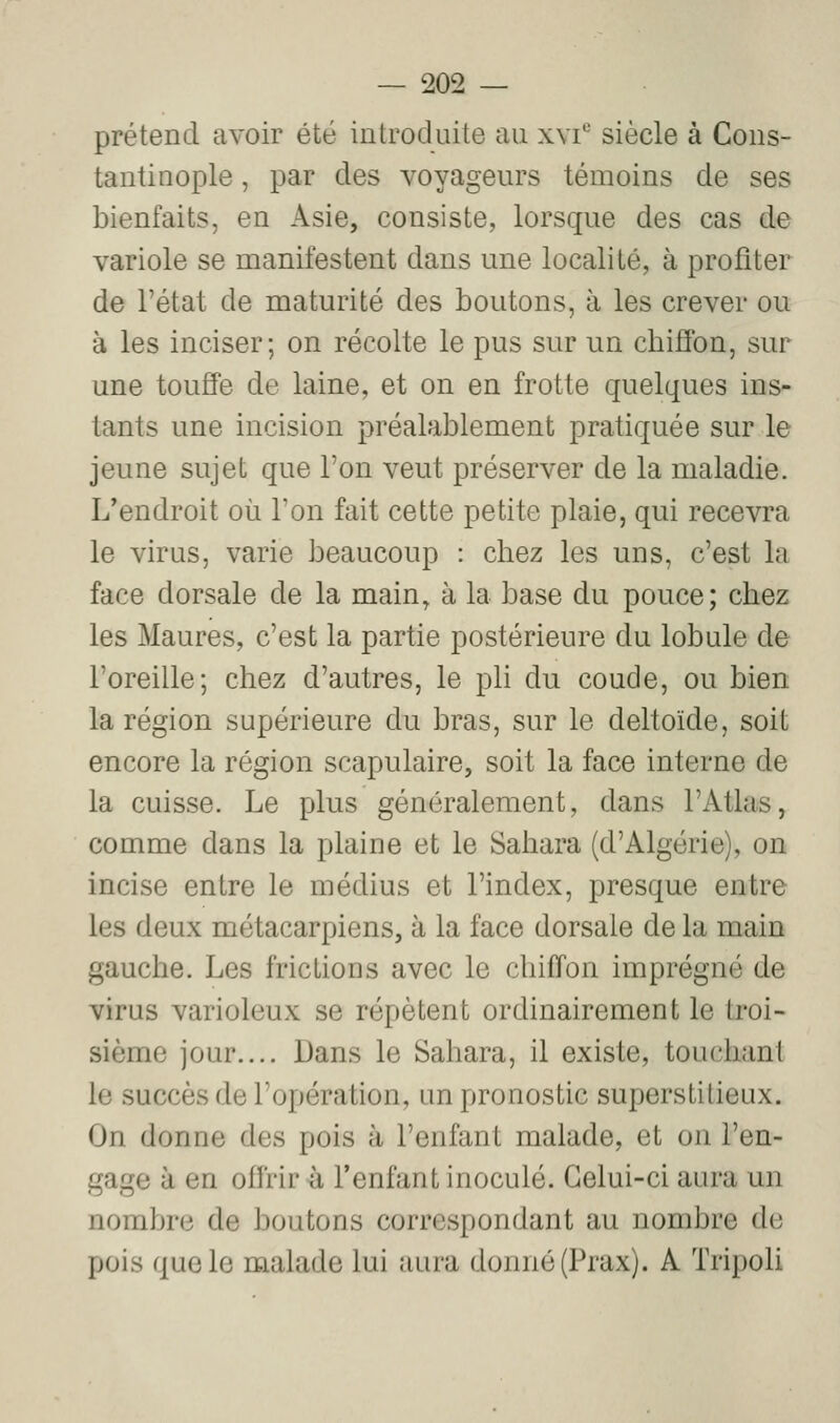 prétend avoir été introduite au xvi*-' siècle à Cons- tantinople, par des voyageurs témoins de ses bienfaits, en Asie, consiste, lorsque des cas de variole se manifestent dans une localité, à profiter de l'état de maturité des boutons, à les crever ou à les inciser; on récolte le pus sur un chiffon, sur une touffe de laine, et on en frotte quelques ins- tants une incision préalablement pratiquée sur le jeune sujet que l'on veut préserver de la maladie. L'endroit où l'on fait cette petite plaie, qui recevra le virus, varie beaucoup : chez les uns, c'est la face dorsale de la main, à la base du pouce; chez les Maures, c'est la partie postérieure du lobule de l'oreille; chez d'autres, le pli du coude, ou bien la région supérieure du bras, sur le deltoïde, soit encore la région scapulaire, soit la face interne de la cuisse. Le plus généralement, dans l'Atlas, comme dans la plaine et le Sahara (d'Algérie), on incise entre le médius et l'index, presque entre les deux métacarpiens, à la face dorsale de la main gauche. Les frictions avec le chiffon imprégné de virus varioleux se répètent ordinairement le troi- sième jour.... Dans le Sahara, il existe, touchant le succès de l'opération, un pronostic superstitieux. On donne des pois à l'enfant malade, et on l'en- gage à en offrir ù l'enfant inoculé. Celui-ci aura un nombre de boutons correspondant au nombre de pois que le malade lui aura donné (Prax). A Tripoli