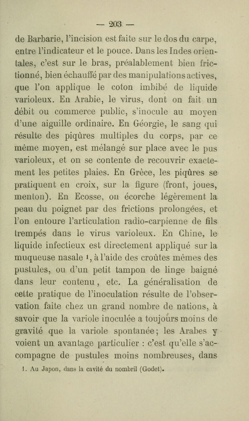 de Barbarie, l'incision est faite sur le dos du carpe, entre l'indicateur et le pouce. Dans les Indes orien- tales, c'est sur le bras, préalablement bien fric- tionné, bien écbauffé par des manipulations actives, que l'on applique le coton imbibé de liquide varioleux. En Arabie, le virus, dont on fait un débit ou commerce public, s'inocule au moyen d'une aiguille ordinaire. En Géorgie, le sang qui résulte des piqûres multiples du corps, par ce même moyen, est mélangé sur place avec le pus varioleux, et on se contente de recouvrir exacte- ment les petites plaies. En Grèce, les piqûres se pratiquent en croix, sur la figure (front, joues, menton). En Ecosse, ou écorche légèrement la peau du poignet par des frictions prolongées, et l'on entoure l'articulation radio-carpienne de fds trempés dans le virus varioleux. En Chine, le liquide infectieux est directement appliqué sur la muqueuse nasale i, à l'aide des croûtes mêmes des pustules, ou d'un petit tampon de linge baigné dans leur contenu, etc. La généralisation de cette pratique de l'inoculation résulte de l'obser- vation faite chez un grand nombre de nations, à savoir que la variole inoculée a toujours moins de gravité que la variole spontanée; les Arabes y voient un avantage particulier : c'est qu'elle s'ac- compagne de pustules moins nombreuses, dans 1. Au Japon, dans la cavilé du nombril (Godet).