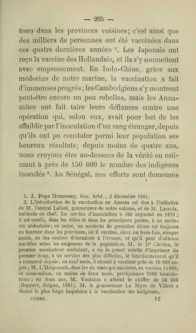teiirs dans les provinces voisines; c'est ainsi que des milliers de personnes ont été vaccinées dans ces quatre dernières années *. Les Japonais ont reçu la vaccine des Hollandais, et ils s'y soumettent avec empressement. En Indo-Chine, grâce aux médecins de notre marine, la vaccination a fait d'immenses progrès ; les Cambodgiens s'y montrent peut-être encore un peu rebelles, mais les Anna- mites ont fait taire leurs défiances contre une opération qui, selon eux, avait pour but de les affaiblir par l'inoculation d'un sang étranger, depuis qu'ils ont pu constater parmi leur population ses heureux résultats; depuis moins de quatre ans, nous croyons être au-dessous de la vérité en esti- mant à près de 150 000 le nombre des indigènes inoculés ^ Au Sénégal, nos efforts sont demeurés 1. J. Pope Hennessey, Gaz. Jtehd., 2 décembre 188i. 2. L'introduction de la vaccination en Annam est due à l'initiative de M. l'amiral Lafont, gouverneur de notre colonie, et de M. Lacroix, médecin en chef. Le service d'inoculation a été organisé en 1878 ; il est confié, dans les villes et dans les principaux postes, à un méde- cin sédentaire ; en outre, un médecin de première classe est toujours en tournée dans les provinces, où il vaccine, deux ou trois fois, chaque année, en des centres déterminés à l'avance, et qu'il peut d'ailleurs modifier selon les exigences de la population. M. le U'' Chédan, le premier vaccinateur ambulant, a eu le grand mérite d'imprimer du premier coup, à un service des plus difficiles, le fonctionnement qu'il a conservé depuis: en neuf mois, il réussit à vacciner près de 10 000 su- jets; M. L'Helgouach, dans les six mois qui suivirent, en vaccina 14000, et nous-même, en moins de deux mois, pratiquâmes 7000 inocula- tions ; en deux ans, M. Vantalon a atteint le chifTre de îiO 000 {liapporl, Saigon, 1881). M. le gouverneur Le Myre de Villers a donné la plus large impulsion à la vaccination des indigènes. CORRE. 12