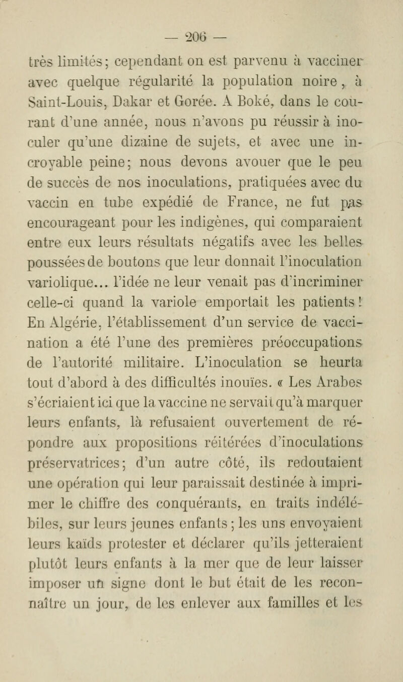 — ^206 — très limités; cependant on est parvenu à vacciner avec quelque régularité la population noire, à Saint-Louis, Dakar et Gorée. A Boké, dans le cou- rant d'une année, nous n'avons pu réussir à ino- culer qu'une dizaine de sujets, et avec une in- croyable peine; nous devons avouer que le peu de succès de nos inoculations, pratiquées avec du vaccin en tube expédié de France, ne fut p^s encourageant pour les indigènes, qui comparaient entre eux leurs résultats négatifs avec les belles poussées de boutons que leur donnait l'inoculation variolique... l'idée ne leur venait pas d'incriminer celle-ci quand la variole emportait les patients ! En Algérie, l'établissement d'un service de vacci- nation a été l'une des premières préoccupations de l'autorité militaire. L'inoculation se heurta tout d'abord à des difficultés inouïes. « Les Arabes s'écriaien t ici que la vaccine ne servait qu'à marquer leurs enfants, là refusaient ouvertement de ré- pondre aux propositions réitérées d'inoculations préservatrices; d'un autre côté, ils redoutaient une opération qui leur paraissait destinée à impri- mer le chiffre des conquérants, en traits indélé- biles, sur leurs jeunes enfants ; les uns envoyaient leurs kaïds protester et déclarer qu'ils jetteraient plutôt leurs enfants à la mer que de leur laisser imposer un signe dont le but était de les recon- naître un jour, de les enlever aux familles et les