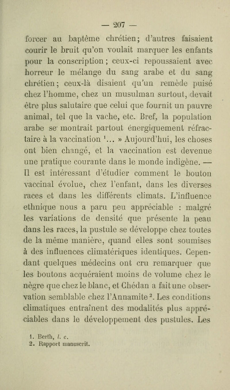 foixîer au baptême chrétien; d'autres faisaient courir le bruit qu'on voulait marquer les enfants pour la conscription ; ceux-ci repoussaient avec horreur le mélange du sang arabe et du sang chrétien ; ceux-là disaient qu'un remède puisé chez l'homme, chez un musulman surtout, devait être plus salutaire que celui que fournit un pauvre animal, tel que la vache, etc. Bref, la population arabe se montrait partout énergiquement réfrac- taire à la vaccination \.. )> Aujourd'hui, les choses ont bien changé, et la vaccination est devenue une pratique courante dans le monde indigène. — Il est intéressant d'étudier comment le bouton vaccinal évolue, chez l'enfant, dans les diverses races et dans les différents climats. L'influence ethnique nous a paru peu appréciable : malgré les variations de densité que présente la peau dans les races, la pustule se développe chez toutes de la même manière, quand elles sont soumises à des influences ciimatériques identiques. Cepen- dant quelques médecins ont cru remarquer que les boutons acquéraient moins de volume chez le nègre que chez le blanc, et Ghédan a fait une obser- vation semblable chez l'Annamite^. Les conditions climatiques entraînent des modahtés plus appré- ciables dans le développement des pustules. Les 1. Berlh, /. c. 2. Rapport manuscrit.