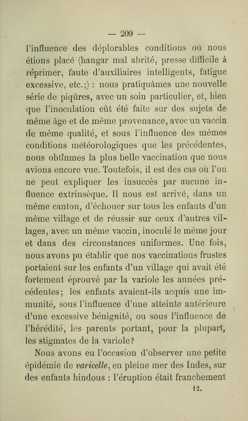 rinfluence des déplorables conditions où nous étions placé (hangar mal abrité, presse difficile à réprimer, faute d'auxiliaires intelligents, fatigue excessive, etc.;) : nous pratiquâmes une nouvelle série de piqûres, avec un soin particulier, et, bien que l'inoculation eût été faite sur des sujets de même âge et de même provenance, avec un vaccin de même qualité, et sous l'influence des mêmes conditions météorologiques que les précédentes, nous obtînmes la plus belle vaccination que nous avions encore vue. Toutefois, il est des cas où Ton ne peut expliquer les insuccès par aucune in- fluence extrinsèque. Il nous est arrivé, dans un même canton,, d'échouer sur tous les enfants d'un même village et de réussir sur ceux d'autres vil- lages, avec un même vaccin, inoculé le même jour et dans des circonstances uniformes. Une fois, nous avons pu établir que nos vaccinations frustes portaient sur les enfants d'un village qui avait été fortement éprouvé par la variole les années pré- cédentes; les enfants avaient-ils acquis une im- munité;, sous l'influence d'une atteinte antérieure d'une excessive bénignité, ou sous l'influence de l'hérédité, les parents portant, pour la plupart, les stigmates de la variole? Nous avons eu l'occasion d'observer une petite épidémie de varicelle^ en pleine mer des Indes, sur des enfants hindous : l'éruption était franchement 12.