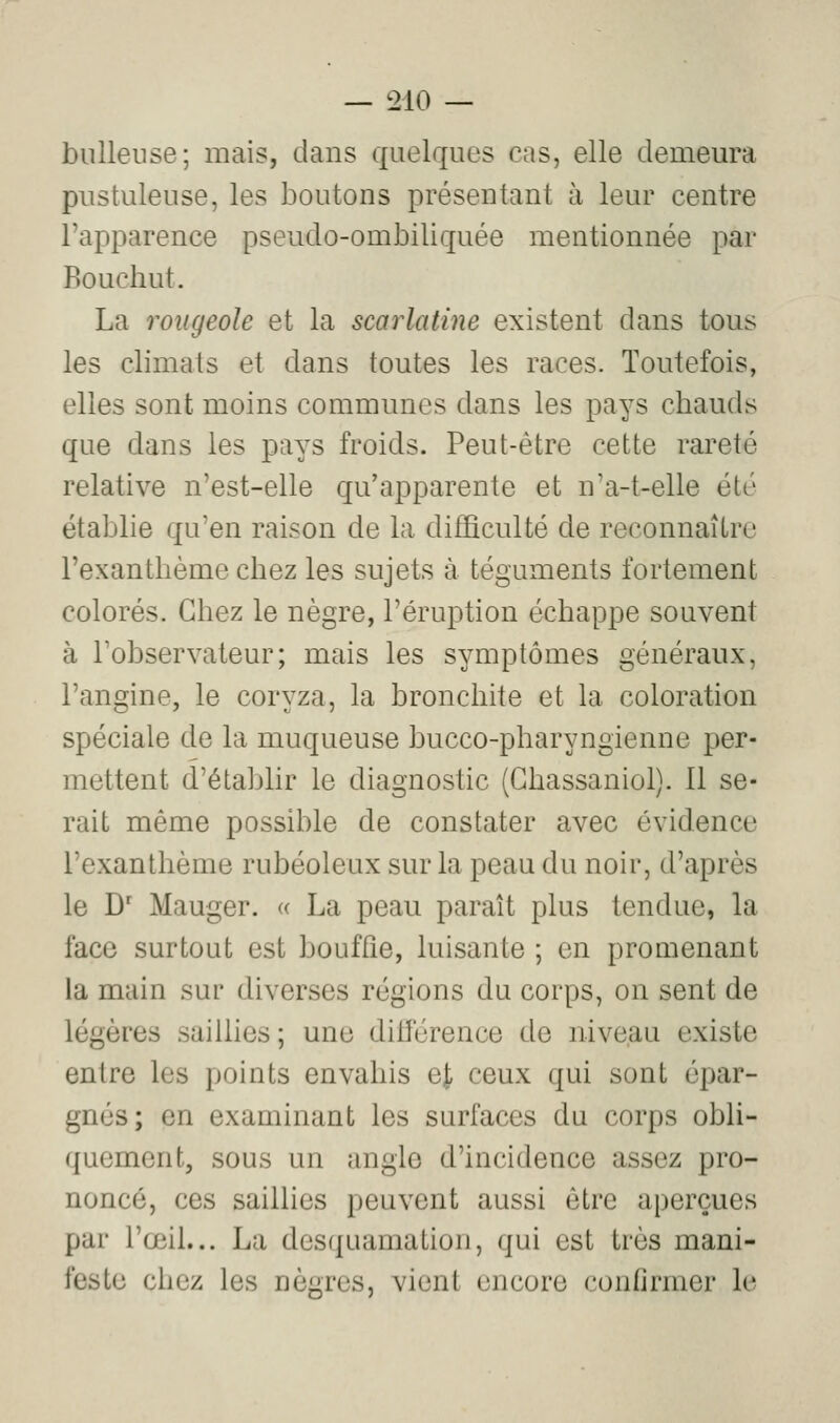 bulleuse; mais, dans quelques cas, elle demeura pustuleuse, les boutons présentant à leur centre l'apparence pseudo-ombiliquée mentionnée par Bouchut. La rougeole et la scarlatine existent dans tous les climats et dans toutes les races. Toutefois, elles sont moins communes dans les pays chauds que dans les pays froids. Peut-être cette rareté relative n'est-elle qu'apparente et n'a-t-elle été établie qu'en raison de la difficulté de reconnaître l'exanthème chez les sujets à téguments fortement colorés. Chez le nègre, l'éruption échappe souvent à l'observateur; mais les symptômes généraux, l'angine, le coryza, la bronchite et la coloration spéciale de la muqueuse bucco-pharyngienne per- mettent d'établir le diagnostic (Ghassaniol). 11 se- rait même possible de constater avec évidence l'exanthème rubéoleux sur la peau du noir, d'après le D' Mauger. « La peau paraît plus tendue, la face surtout est bouffie, luisante ; en promenant la main sur diverses régions du corps, on sent de légères saillies ; une dilférence de niveau existe entre les points envahis ej, ceux qui sont épar- gnés; en examinant les surfaces du corps obli- quement, sous un angle d'incidence assez pro- noncé, ces saillies peuvent aussi être aperçues par l'œil... La desquamation, qui est très mani- feste chez les nègres, vient encore confirmer le
