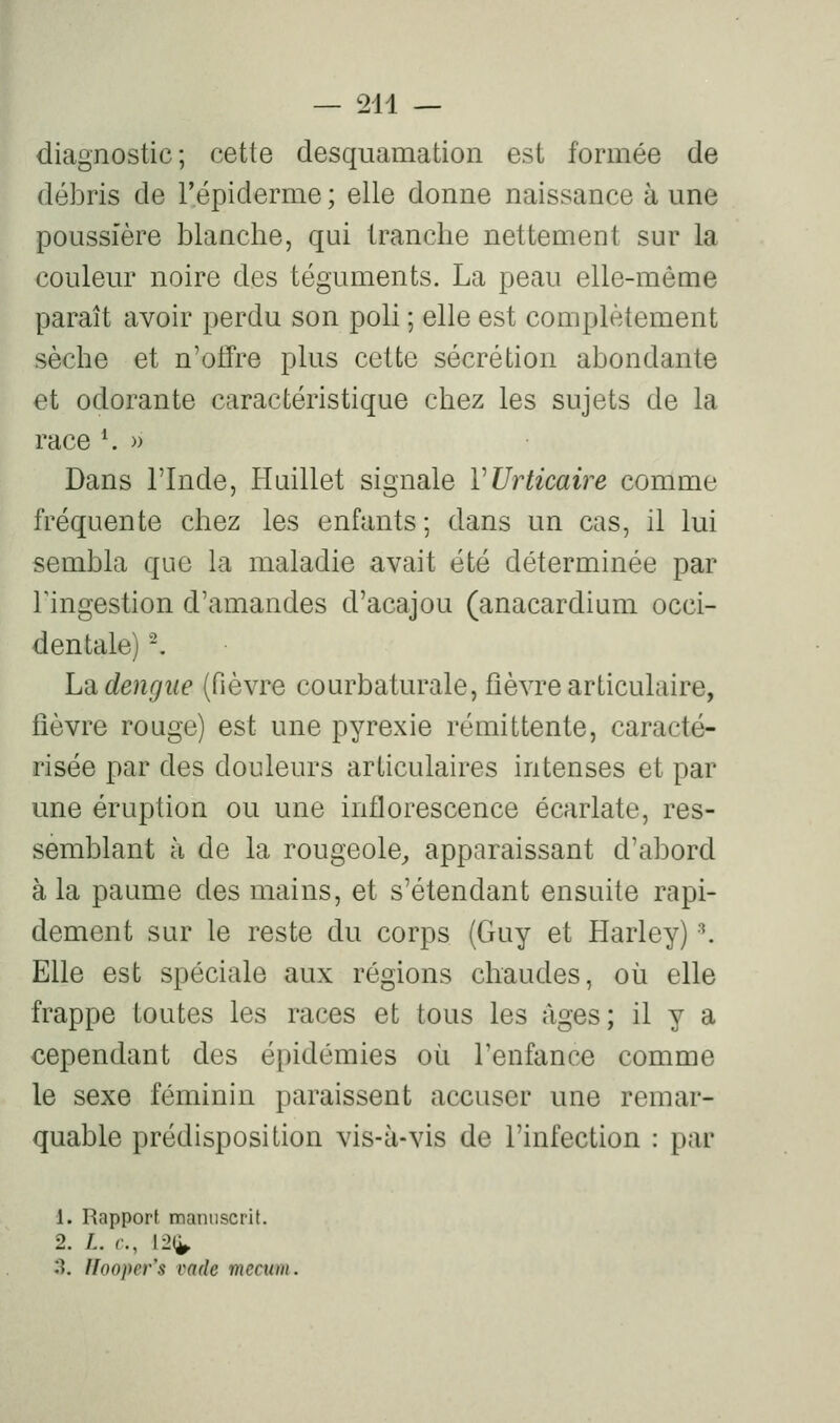 diagnostic; cette desquamation est formée de débris de l'épiderme ; elle donne naissance à une poussière blanche, qui tranche nettement sur la couleur noire des téguments. La peau elle-même paraît avoir perdu son poli ; elle est complètement sèche et n'offre plus cette sécrétion abondante et odorante caractéristique chez les sujets de la race *. » Dans l'Inde, liuillet signale VUrticaire comme fréquente chez les enfants; dans un cas, il lui sembla que la maladie avait été déterminée par ringestion d'amandes d'acajou (anacardium occi- dentale) ^ Ldi dengiie (fièvre courbaturale, fièvre articulaire, lièvre rouge) est une pyrexie rémittente, caracté- risée par des douleurs articulaires intenses et par une éruption ou une inflorescence écarlate, res- semblant à de la rougeole^ apparaissant d'abord à la paume des mains, et s'étendant ensuite rapi- dement sur le reste du corps (Guy et Harley) \ Elle est spéciale aux régions chaudes, où elle frappe toutes les races et tous les âges; il y a cependant des épidémies où l'enfance comme le sexe féminin paraissent accuser une remar- quable prédisposition vis-à-vis de l'infection : par 1. Rapport manuscrit. 2. /.. c, 12(^ 3. Hoopev's vade mccwn.