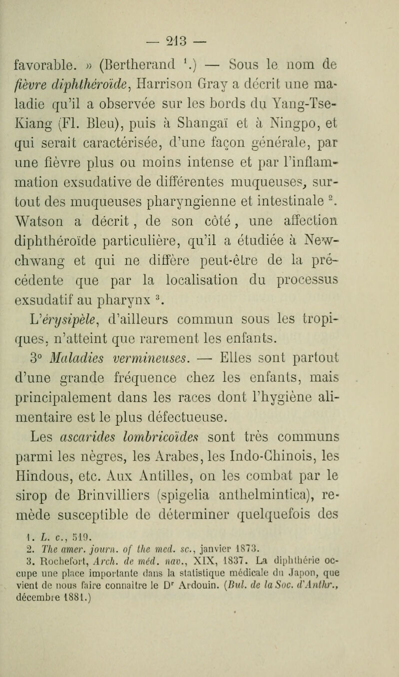 favorable. » (Bertherand *.) — Sous le nom de fièvre diphlhéroïde^ Harrison Gray a décrit une ma- ladie qu'il a observée sur les bords du Yang-Tse- Kiang (FI. Bien), puis à Sbangaï et à Ningpo, et qui serait caractérisée, d'une façon générale, par une fièvre plus ou moins intense et par l'inflam- mation exsudative de différentes muqueuses, sur- tout des muqueuses pharyngienne et intestinale ^ Watson a décrit, de son côté, une affection diphthéroïde particulière, qu'il a étudiée à New- chwang et qui ne diffère peut-être de la pré- cédente que par la localisation du processus exsudatif au pharynx ^ Vérysipèle^ d'ailleurs commun sous les tropi- ques, n'atteint que rarement les enfants. S'' Maladies vermineiises. — Elles sont partout d'une grande fréquence chez les enfants, mais principalement dans les races dont l'hygiène ali- mentaire est le plus défectueuse. Les ascarides lombricoïdes sont très communs parmi les nègres, les Arabes, les Indo-Chinois, les Hindous, etc. kux Antilles, on les combat par le sirop de Brinvilliers (spigeha anthelmintica), re- mède susceptible de déterminer quelquefois des t. L. c, 519. 2. The amer, journ. of the mcd. se, janvier 1873. 3. Rocliefort, Arch. de méd. nav., XIX, 1837. La diphlliéi-ie oc- cupe une pl;ice importante clans la statistique médicale du Japon, que vient de nous faire connaître le D Ardouin. {Bul. de la Soc. d'Anllir., décembre 1881.)