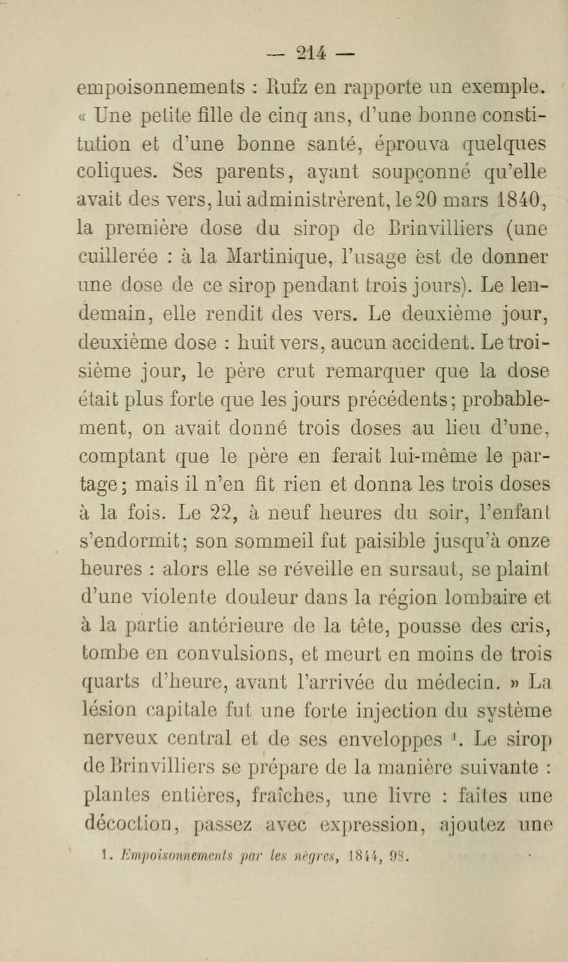 empoisonnements : llufz en rapporte un exemple. « Une petite fille de cinq ans, d'une bonne consti- tution et d'une bonne santé, éprouva quelques coliques. Ses parents, ayant soupçonné qu'elle avait des vers, lui administrèrent, le20 mars 1840, la première dose du sirop de Brinvilliers (une cuillerée : à la Martinique, l'usage est de donner une dose de ce sirop pendant trois jours). Le len- demain, elle rendit des vers. Le deuxième jour, deuxième dose : huit vers, aucun accident. Le troi- sième jour, le père crut remarquer que la dose était plus forte que les jours précédents; probable- ment, on avait donné trois doses au lieu d'une, comptant que le père en ferait lui-même le par- tage; mais il n'en fit rien et donna les trois doses à la fois. Le 22, à neuf heures du soir, l'enfant s'endormit; son sommeil fut paisible jusqu'à onze heures : alors elle se réveille en sursaut, se plaint d'une violente douleur dans la région lombaire et à la partie antérieure de la tète, pousse des cris, tombe en convulsions, et meurt en moins de trois quarts d'heure, avant l'arrivée du médecin. » La lésion capitale fut une forte injection du système nerveux central et de ses enveloppes ^ Le sirop de Brinvilliers se prépare de la manière suivante : plantes entières, fraîches, une livre : faites une décoction, passez avec expression, ajoutez une 1. Kmpoiso7inem(;)i[s ixir les nrrjrcs, ISi4, OH.