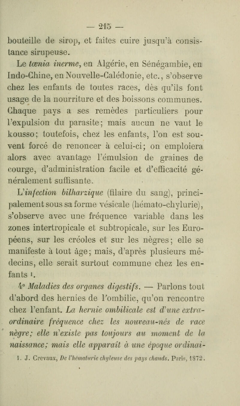 bouteille de sirop, et faites cuire jusqu'à consis- tance sirupeuse. Le tœnia inerme, en Algérie, en Sénégambie, en Indo-Chine, en Nouvelle-Calédonie, etc., s'observe chez les enfants de toutes races, dès qu'ils font usage de la nourriture et des boissons communes. Chaque pays a ses remèdes particuliers pour l'expulsion du parasite; mais aucun ne vaut le kousso; toutefois, chez les enfants, l'on est sou- vent forcé de renoncer à celui-ci; on emploiera alors avec avantage l'émulsion de graines de courge, d'administration facile et d'efficacité gé- néralement suffisante. L'infection bilharzique (filaire du sang), princi- palement sous sa forme vésicale (hémato-chylurie), s'observe avec une fréquence variable dans les zones intertropicale et subtropicale, sur les Euro- péens, sur les créoles et sur les nègres; elle se manifeste à tout âge; mais, d'après plusieurs mé- decins, elle serait surtout commune chez les en- fants '. 4° Maladies des organes digestifs. — Parlons tout d'abord des hernies de Tombilic, qu'on rencontre chez l'enfant. La hernie ombilicale est d'une extra- ordinaire fréquence chez les nouveau-nés de race nègre; elle n'existe pas toujours au moment de la naissance; mais elle apparaît à une époque ordinai- 1. J. Crevaux, De l'hématurie chyleuse des pays chauds. Paris, 1872.