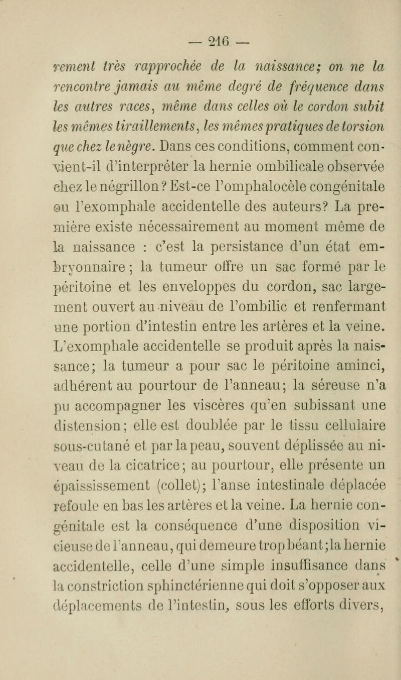 rement très rapprochée de la naissance; on ne la rencontre jamais au même degré de frét/uence dans les antres races, même dans celles oit le cordon subit les mêmes tiraillements, les mêmes pratiques de torsion que chez lenègre. Dans ces conditions, comment con- wnt-il d'interpréter la hernie ombilicale observée chez le négrillon ? Est-ce l'omphalocèle congénitale 0u l'exomphale accidentelle des auteurs? La pre- mière existe nécessairement au moment même de la naissance : c'est la persistance d'un état em- bryonnaire ; la tumeur olTre un sac formé par le péritoine et les enveloppes du cordon, sac large- ment ouvert au niveau de l'ombilic et renfermant une portion d'intestin entre les artères et la veine. L'exomphale accidentelle se produit après la nais- sance; la tumeur a pour sac le péritoine aminci, adhérent au pourtour de l'anneau; la séreuse n'a pu accompagner les viscères qu'en subissant une distension ; elle est doublée par le tissu cellulaire sous-cutané et par la peau, souvent déplissée au ni- veau de la cicatrice; au pourtour, elle présente un épaississement (collet); Tanse intestinale déplacée refoule en bas les artères et la veine. La hernie con- génitale est la conséquence d'une disposition vi- cieuse de Tanneau, qui demeure trop béant ;la hernie accidentelle, celle d'une simple insuffisance dans lu constriction sphinctérienne qui doit s'opposer aux déplacements de l'intestin, sous les efforts divers.