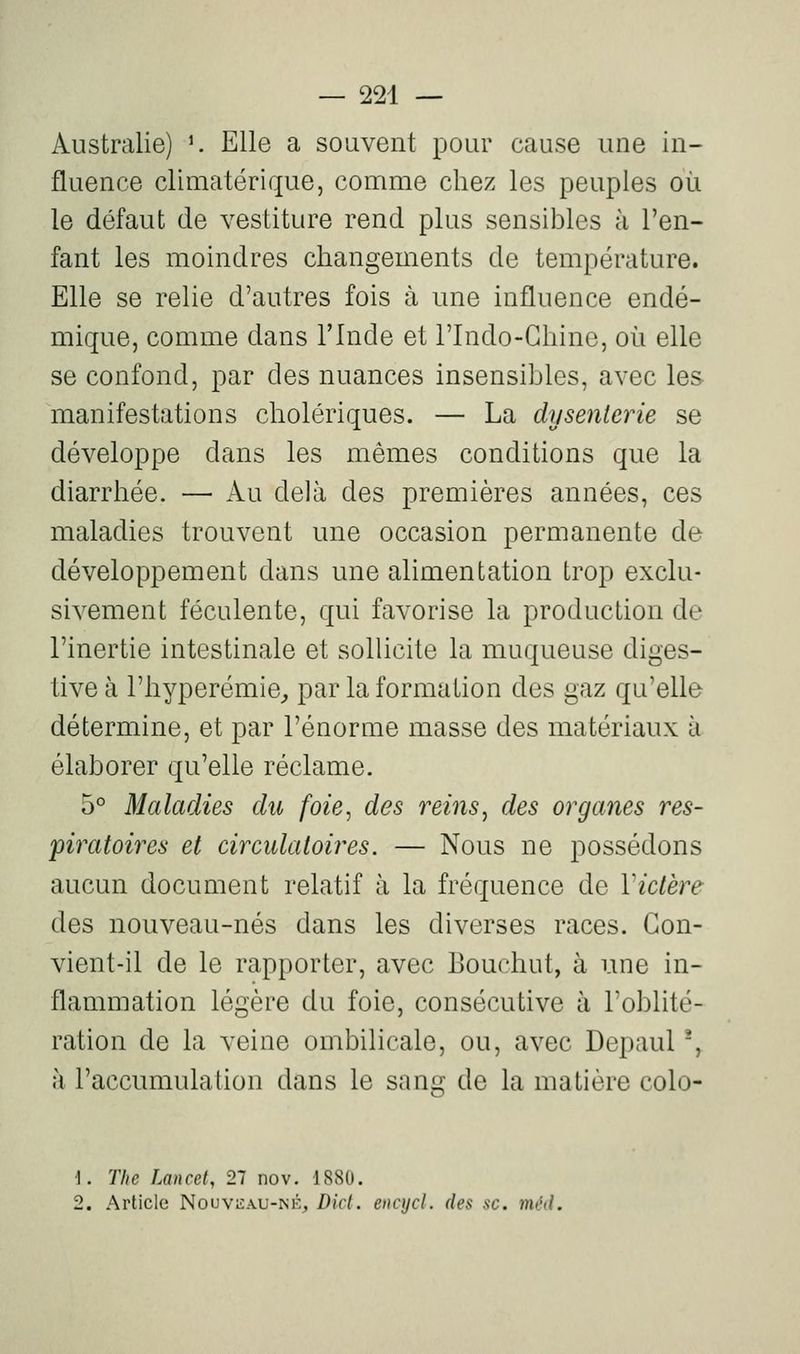 Australie) ^ Elle a souvent pour cause une in- fluence climatérique, comme chez les peuples où le défaut de vestiture rend plus sensibles à l'en- fant les moindres changements de température. Elle se relie d'autres fois à une influence endé- mique, comme dans l'Inde et Tlndo-Chinc, où elle se confond, par des nuances insensibles, avec les manifestations cholériques. — La dysenterie se développe dans les mêmes conditions que la diarrhée. — Au delà des premières années, ces maladies trouvent une occasion permanente de développement dans une alimentation trop exclu- sivement féculente, qui favorise la production de l'inertie intestinale et sollicite la muqueuse diges- tive à l'hyperémie^ par la formation des gaz qu'elle détermine, et par l'énorme masse des matériaux à élaborer qu'elle réclame. 5° Maladies du foie, des reins^ des organes res- 'piratoires et circulatoires. — Nous ne possédons aucun document relatif à la fréquence de Victère des nouveau-nés dans les diverses races. Con- vient-il de le rapporter, avec Bouchut, à une in- flammation légère du foie, consécutive à l'oblité- ration de la veine ombilicale, ou, avec Depaul ', à l'accumulation dans le sang de la matière colo- 1. The Lancef, 27 nov. 1880. 2. Article Nouviîau-isk, Dicl. eiicycl. des se. méd.