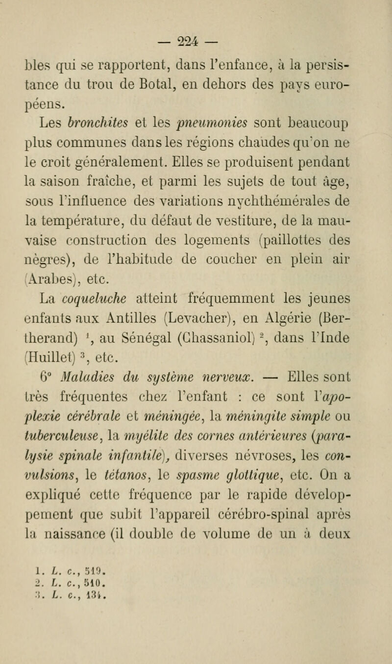 blés qui se rapportent, dans l'enfance, à la persis- tance du trou de Botal, en dehors des pays euro- péens. Les bronchites et les pneumonies sont beaucoup plus communes dans les régions chaudes qu'on ne le croit généralement. Elles se produisent pendant la saison fraîche, et parmi les sujets de tout âge, sous l'influence des variations nvchthémérales de la température, du défaut de vestiture, de la mau- vaise construction des logements {paillettes des nègres), de l'habitude de coucher en plein air (Arabes), etc. La coqueluche atteint fréquemment les jeunes enfants aux Antilles (Levacher), en Algérie (Ber- therand) \ au Sénégal (Ghassaniol) -, dans Tlnde (Huillet) 3, etc. 6° Maladies du système nerveux. — Elles sont très fréquentes chez l'enfant : ce sont Vapo- plexie cérébrale et méningée^ la méningite simple ou tuberculeusej la myélite des cornes antérieures {para- lysie spinale infantile), diverses névroses, les con- vulsions^ le tétanos^ le spasme glottique, etc. On a expliqué cette fréquence par le rapide dévelop- pement que subit l'appareil cérébro-spinal après la naissance (il double de volume de un à deux 1. L. c, 510. 2. L. c, 510. ::. /.. c, 13'*.