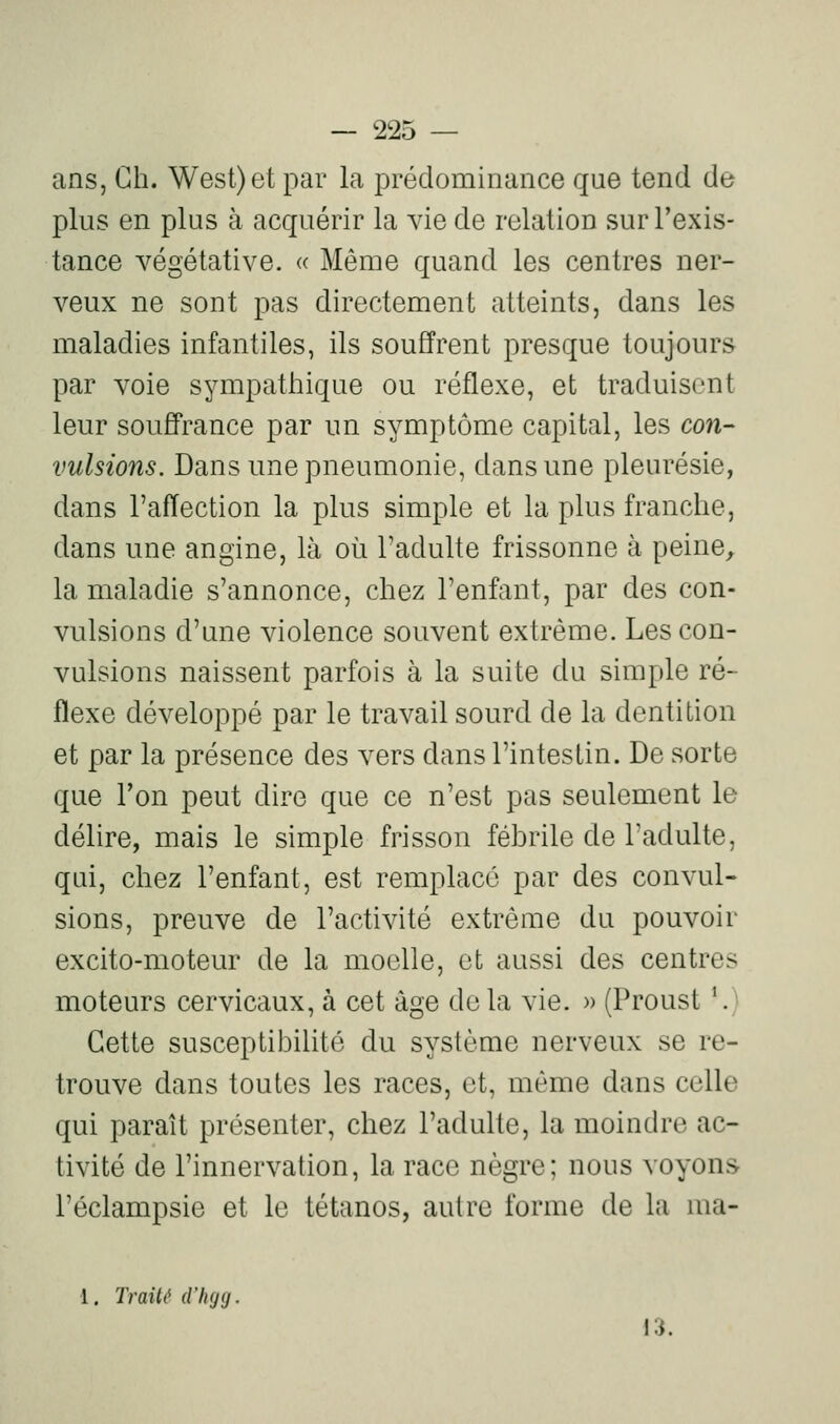 ans, Gh. West) et par la prédominance que tend de plus en plus à acquérir la vie de relation surl'exis- tance végétative. « Même quand les centres ner- veux ne sont pas directement atteints, dans les maladies infantiles, ils souffrent presque toujours par voie sympathique ou réflexe, et traduisent leur souffrance par un symptôme capital, les con- vulsions. Dans une pneumonie, dans une pleurésie, dans l'affection la plus simple et la plus franche, dans une angine, là où l'adulte frissonne à peine, la maladie s'annonce, chez l'enfant, par des con- vulsions d'une violence souvent extrême. Les con- vulsions naissent parfois à la suite du simple ré- flexe développé par le travail sourd de la dentition et par la présence des vers dans l'intestin. De sorte que Ton peut dire que ce n'est pas seulement le délire, mais le simple frisson fébrile de l'adulte, qui, chez l'enfant, est remplacé par des convul- sions, preuve de l'activité extrême du pouvoir excito-moteur de la moelle, et aussi des centres moteurs cervicaux, à cet âge delà vie. » (Proust '.) Cette susceptibilité du système nerveux se re- trouve dans toutes les races, et, même dans celle qui paraît présenter, chez l'adulte, la moindre ac- tivité de l'innervation, la race nègre; nous voyons l'éclampsie et le tétanos, autre forme de la ma- 1. Traité d'hgg. 13.